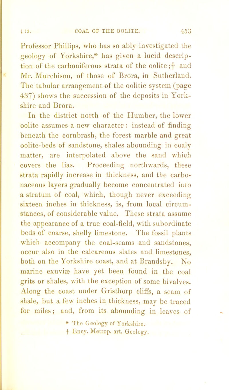 Professor Phillips, rvho has so ably investigated the geology of Yorkshire,* has given a lucid descrip- tion of the carboniferous strata of the oolite ;-j- and Mr. Murchison, of those of Brora, in Sutherland. The tabular arrangement of the oolitic system (page 437) shows the succession of the deposits in York- shire and Brora. In the district north of the Humber, the lower oolite assumes a new character: instead of finding beneath the cornbrash, the forest marble and great oolite-beds of sandstone, shales abounding in coaly matter, are interpolated above the sand which covers the lias. Proceeding northwards, these strata rapidly increase in thickness, and the carbo- naceous layers gradually become concentrated into a stratum of coal, which, though never exceeding sixteen inches in thickness, is, from local circum- stances, of considerable value. These strata assume the appearance of a true coal-field, with subordinate beds of coarse, shelly limestone. The fossil plants which accompany the coal-seams and sandstones, occur also in the calcareous slates and limestones, both on the Yorkshire coast, and at Brandsby. No marine exuviae have yet been found in the coal grits or shales, with the exception of some bivalves. Along the coast under Gristhorp cliffs, a seam of shale, but a few inches in thickness, may be traced for miles; and, from its abounding in leaves of * The Geology of Yorkshire. f Ency. Metrop. art. Geology.