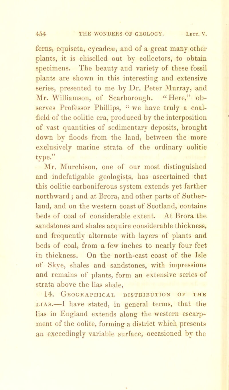 ferns, equiseta, cycadem, and of a great many other plants, it is chiselled out by collectors, to obtain specimens. The beauty and variety of these fossil plants are shown in this interesting and extensive series, presented to me by Dr. Peter Murray, and Mr. Williamson, of Scarborough. “Here,” ob- serves Professor Phillips, “ we have truly a coal- field of the oolitic era, produced by the interposition of vast quantities of sedimentary deposits, brought down by floods from the land, between the more exclusively marine strata of the ordinary oolitic type.” Mr. Murchison, one of our most distinguished and indefatigable geologists, has ascertained that this oolitic carboniferous system extends yet farther northward ; and at Brora, and other parts of Suther- land, and on the western coast of Scotland, contains beds of coal of considerable extent. At Brora the sandstones and shales acquire considerable thickness, and frequently alternate with layers of plants and beds of coal, from a few inches to nearly four feet in thickness. On the north-east coast of the Isle of Skye, shales and sandstones, with impressions and remains of plants, form an extensive series of strata above the lias shale. 14. Geographical distribution of the lias.—I have stated, in general terms, that the lias in England extends along the western escarp- ment of the oolite, forming a district which presents an exceedingly variable surface, occasioned by the