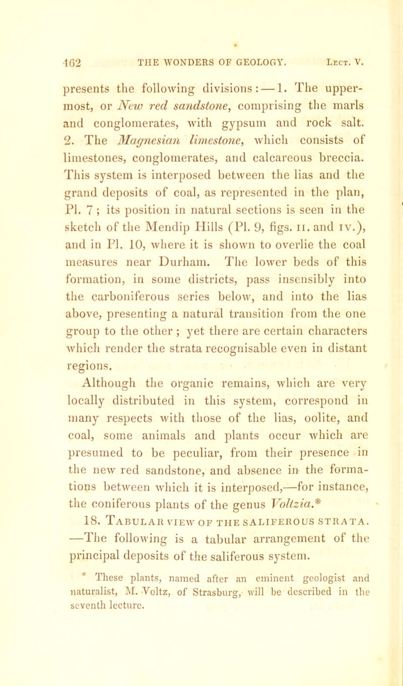 presents the following divisions: — 1. The upper- most, or New red sandstone, comprising the marls and conglomerates, with gypsum and rock salt. 2. The Magnesian limestone, which consists of limestones, conglomerates, and calcareous breccia. This system is interposed between the lias and the grand deposits of coal, as represented in the plan, PI. 7; its position in natural sections is seen in the sketch of the Mendip Hills (PI. 9, figs. n. and iv.), and in PI. 10, where it is shown to overlie the coal measures near Durham. The lower beds of this formation, in some districts, pass insensibly into the carboniferous series below, and into the lias above, presenting a natural transition from the one group to the other ; yet there are certain characters which render the strata recognisable even in distant regions. Although the organic remains, which are very locally distributed in this system, correspond in many respects with those of the lias, oolite, and coal, some animals and plants occur which are presumed to be peculiar, from their presence in the new red sandstone, and absence in the forma- tions between which it is interposed,—for instance, the coniferous plants of the genus Voltzia.* 18. Tabular view of the saliferous strata. —The following is a tabular arrangement of the principal deposits of the saliferous system. * These plants, named after an eminent geologist and naturalist, M. Voltz, of Strasburg, will be described in the seventh lecture.