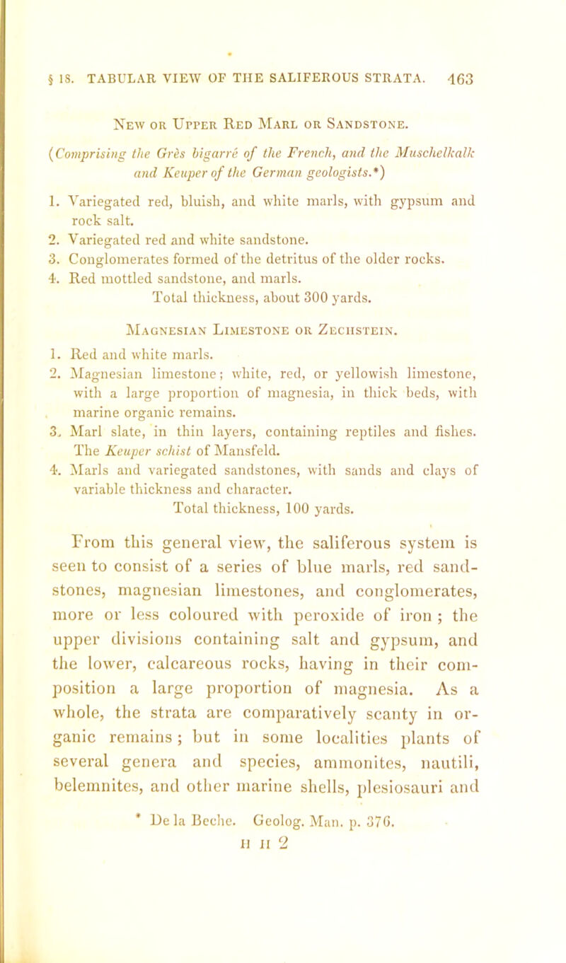 New or Upper Red Marl or Sandstone. {Comprising the Gres higarre of the French, and the Musclielkalk and Keuperof the German geologists.*) 1. Variegated red, bluish, and white marls, with gypsum and rock salt. 2. Variegated red and white sandstone. 3. Conglomerates formed of the detritus of the older rocks. 4. Red mottled sandstone, and marls. Total thickness, about 300 yards. Magnesian Limestone or Zechstein. 1. Red and white marls. 2. Magnesian limestone; white, red, or yellowish limestone, with a large proportion of magnesia, in thick beds, with marine organic remains. 3. Marl slate, in thin layers, containing reptiles and fishes. The Keuper schist of Mansfeld. 4. Marls and variegated sandstones, with sands and clays of variable thickness and character. Total thickness, 100 yards. From this general view, the saliferous system is seen to consist of a series of blue marls, red sand- stones, magnesian limestones, and conglomerates, more or less coloured with peroxide of iron ; the upper divisions containing salt and gypsum, and the lower, calcareous rocks, having in their com- position a large proportion of magnesia. As a whole, the strata are comparatively scanty in or- ganic remains; but in some localities plants of several genera and species, ammonites, nautili, belemnites, and other marine shells, plesiosauri and * DelaBeehe. Geolog. Man. p. 37G. II II 2