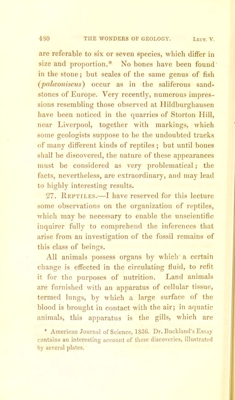 are referable to six or seven species, which differ in size and proportion.* No bones have been found in the stone; but scales of the same genus of fish (palcEoniscus) occur as in the saliferous sand- stones of Europe. Very recently, numerous impres- sions resembling those observed at Hildburghausen have been noticed in the quarries of Storton Hill, near Liverpool, together with markings, which some geologists suppose to be the undoubted tracks of many different kinds of reptiles ; but until bones shall be discovered, the nature of these appearances must be considered as very problematical; the facts, nevertheless, are extraordinary, and may lead to highly interesting results. 27. Reptiles.—I have reserved for this lecture some observations on the organization of reptiles, which may be necessary to enable the unscientific inquirer fully to comprehend the inferences that arise from an investigation of the fossil remains of this class of beings. All animals possess organs by which a certain change is effected in the circulating fluid, to refit it for the purposes of nutrition. Land animals are furnished with an apparatus of cellular tissue, termed lungs, by which a large surface of the blood is brought in contact with the air; in aquatic animals, this apparatus is the gills, which are * American Journal of Science, 1836. Dr. Buckland’s Essay contains an interesting account of these discoveries, illustrated by several plates.