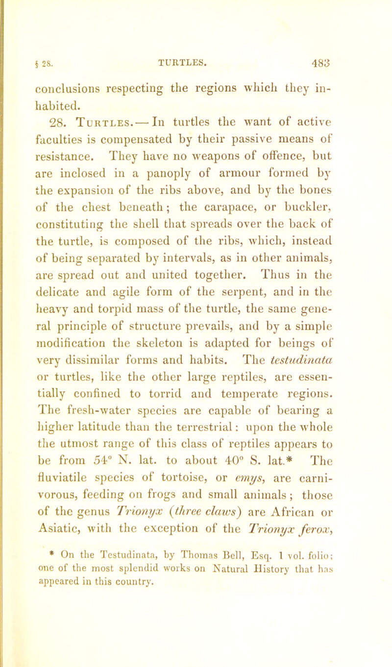 conclusions respecting the regions which they in- habited. 28. Turtles. — In turtles the want of active faculties is compensated by their passive means of resistance. They have no weapons of offence, but are inclosed in a panoply of armour formed by the expansion of the ribs above, and by the bones of the chest beneath; the carapace, or buckler, constituting the shell that spreads over the back of the turtle, is composed of the ribs, which, instead of being separated by intervals, as in other animals, are spread out and united together. Thus in the delicate and agile form of the serpent, and in the heavy and torpid mass of the turtle, the same gene- ral principle of structure prevails, and by a simple modification the skeleton is adapted for beings of very dissimilar forms and habits. The testudinata or turtles, like the other large reptiles, are essen- tially confined to torrid and temperate regions. The fresh-water species are capable of bearing a higher latitude than the terrestrial: upon the whole the utmost range of this class of reptiles appears to be from 54° N. lat. to about 40° S. lat.* The fluviatile species of tortoise, or emys, are carni- vorous, feeding on frogs and small animals; those of the genus Trionyx (three claws) are African or Asiatic, with the exception of the Trionyx ferox, * On the Testudinata, by Thomas Bell, Esq. 1 vol. folio; one of the most splendid works on Natural History that has appeared in this country.