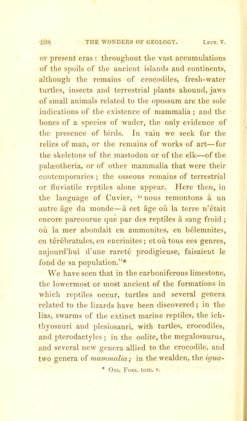 or present eras : throughout the vast accumulations of the spoils of the ancient islands and continents, although the remains of crocodiles, fresh-water turtles, insects and terrestrial plants abound, jaws of small animals related to the opossum are the sole indications of the existence of mammalia; and the bones of a species of wader, the only evidence of the presence of birds. In vain we seek for the relics of man, or the remains of works of art—for the skeletons of the mastodon or of the elk—of the palasotheria, or of other mammalia that were their contemporaries ; the osseous remains of terrestrial or fluviatile reptiles alone appear. Here then, in the language of Cuvier, “ nous remontons a un autre age du monde—a cet hge ou la terre n’etait encore parcourue que par des reptiles a sang froid ; ou la mer abondait en ammonites, en belemnites, en terebratules, en encrinites; etou tous ces genres, aujourd’hui d’une rarete prodigieuse, faisaient le fond de sa population.”* We have seen that in the carboniferous limestone, the lowermost or most ancient of the formations in which reptiles occur, turtles and several genera related to the lizards have been discovered; in the lias, swarms of the extinct marine reptiles, the ich- thyosauri and plesiosauri, with turtles, crocodiles, and pterodactyles ; in the oolite, the megalosaurus, and several new genera allied to the crocodile, and two genera of mammalia; in the wealden, the igua- * Oss. Foss. tom. v.