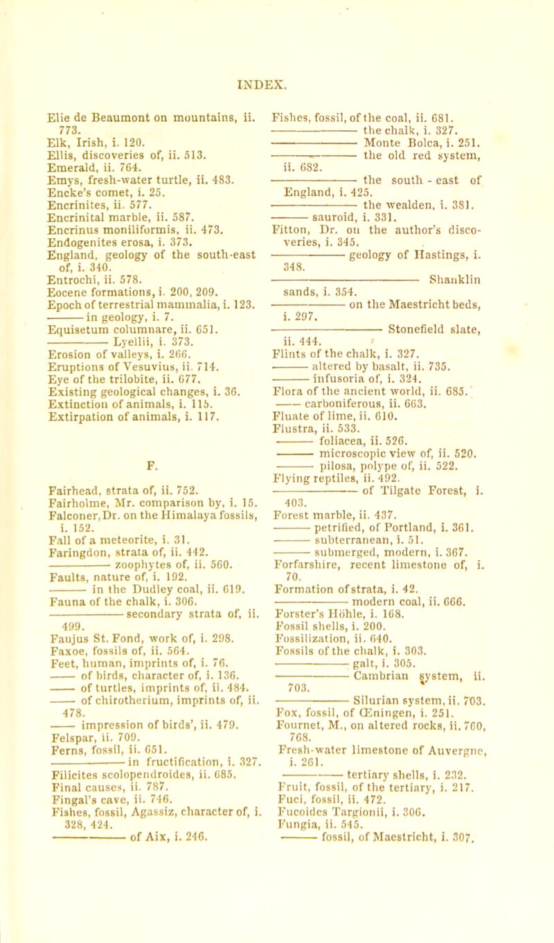 Elie de Beaumont on mountains, ii. 773. Elk, Irish, i. 120. Ellis, discoveries of, ii. 513. Emerald, ii. 764. Emys, fresh-water turtle, ii. 4S3. Encke's comet, i. 25. Encrinites, ii. 577. Encrinital marble, ii. 587. Encrinus moniliformis, ii. 473. Endogenites erosa, i. 373. England, geology of the south-east of, i. 340. Entrochi, ii. 578. Eocene formations, i. 200, 209. Epoch of terrestrial mammalia, i. 123. in geology, i. 7. Equisetum columnare, ii. 651. Lyellii, i. 373. Erosion of valleys, i. 266. Eruptions of Vesuvius, ii. 714. Eye of the trilobite, ii. 677. Existing geological changes, i. 36. Extinction of animals, i. 115. Extirpation of animals, i. 117. F. Fairhead, strata of, ii. 752. Fairholme, Mr. comparison by, i. 15. Falconer, Dr. on the Himalaya fossils, i. 152. Fall of a meteorite, i. 31. Faringdon, strata of, ii. 442. zoophytes of, ii. 560. Faults, nature of, i. 192. in the Dudley coal, ii. 619. Fauna of the chalk, i. 306. secondary strata of, ii. 499. Faujus St. Fond, work of, i. 298. Faxoe, fossils of, ii. 564. Feet, human, imprints of, i. 76. of birds, character of, i. 136. of turtles, imprints of, ii. 484. of chirotherium, imprints of, ii. 478. impression of birds’, ii. 479. Felspar, ii. 709. Ferns, fossil, ii. 651. —in fructification, i. 327. Filicites scolopendroides, ii. 685. Final causes, ii. 787. Fingal’s cave, ii. 746. Fishes, fossil, Agassiz, character of, i. 328, 424. of Aix, i. 246. Fishes, fossil, of the coal, ii. 681. the chalk, i. 327. Monte Bolca, i. 251. the old red system, ii. 682. — the south - east of England, i. 425. ■ — the wealden, i. 381. sauroid, i. 331. Fitton, Dr. on the author’s disco- veries, i. 345. geology of Hastings, i. 348. Shanklin sands, i. 354. on the Maestricht beds, i. 297. • - Stonefield slate, ii. 444. Flints of the chalk, i. 327. altered by basalt, ii. 735. infusoria of, i. 324. Flora of the ancient world, ii. 685. carboniferous, ii. 663. Fluate of lime, ii. 610. Flustra, ii. 533. foliacea, ii. 526. microscopic view of, ii. 520. pilosa, polype of, ii. 522. Flying reptiles, ii. 492. of Tilgate Forest, i. 403. Forest marble, ii. 437. petrified, of Portland, i. 361. subterranean, i. 51. submerged, modern, i. 367. Forfarshire, recent limestone of, i. 70. Formation of strata, i. 42. modern coal, ii. 666. Forster's Hohle, i. 168. Fossil shells, i. 200. Fossilization, ii. 640. Fossils of the chalk, i. 303. gait, i. 305. Cambrian system, ii. 703. —— Silurian system, ii. 703. Fox, fossil, of CEningen, i. 251. Fournet, M., on altered rocks, ii. 760, 768. Fresh water limestone of Auvergne, i. 261. — tertiary shells, i. 232. Fruit, fossil, of the tertiary, i. 217. Fuci, fossil, ii. 472. Fucoides Targionii, i. 306. Fungia, ii. 545. • fossil, of Maestricht, i. 307.