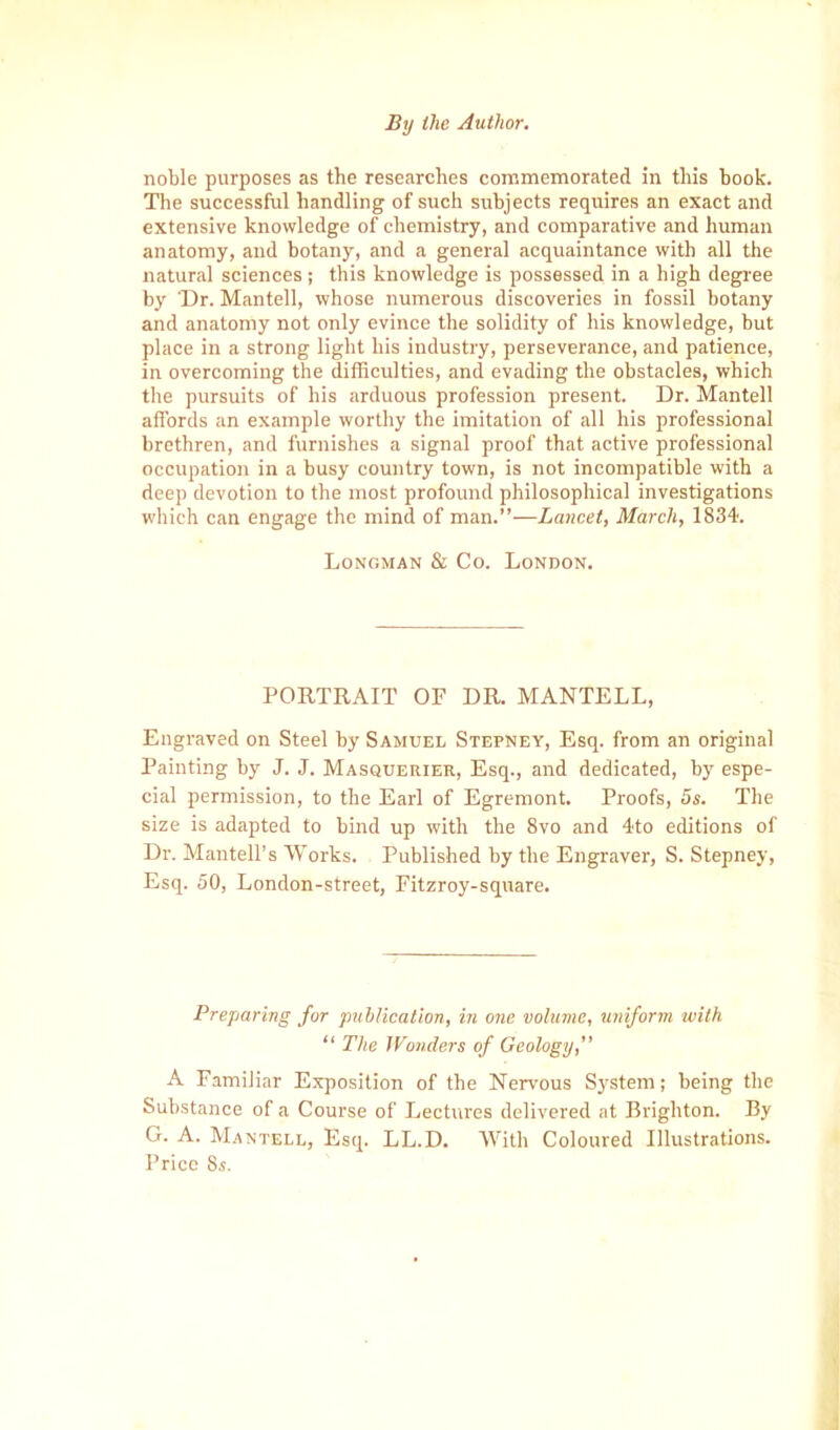 noble purposes as the researches commemorated in this book. The successful handling of such subjects requires an exact and extensive knowledge of chemistry, and comparative and human anatomy, and botany, and a general acquaintance with all the natural sciences; this knowledge is possessed in a high degree by 'Dr. Mantell, whose numerous discoveries in fossil botany and anatomy not only evince the solidity of his knowledge, but place in a strong light his industry, perseverance, and patience, in overcoming the difficulties, and evading the obstacles, which the pursuits of his arduous profession present. Dr. Mantell affords an example worthy the imitation of all his professional brethren, and furnishes a signal proof that active professional occupation in a busy country town, is not incompatible with a deep devotion to the most profound philosophical investigations which can engage the mind of man.”—Lancet, March, 1834. Longman & Co. London. PORTRAIT OF DR. MANTELL, Engraved on Steel by Samuel Stepney, Esq. from an original Painting by J. J. Masquerier, Esq., and dedicated, by espe- cial permission, to the Earl of Egremont. Proofs, 5s. The size is adapted to bind up with the 8vo and 4to editions of Dr. Mantell’s Works. Published by the Engraver, S. Stepney, Esq. 50, London-street, Fitzroy-square. Preparing for publication, in one volume, uniform with “ The Wonders of Geology,” A Familiar Exposition of the Nervous System; being the Substance of a Course of Lectures delivered at Brighton. By G. A. Mantell, Esq. LL.D. With Coloured Illustrations. Price 8s.