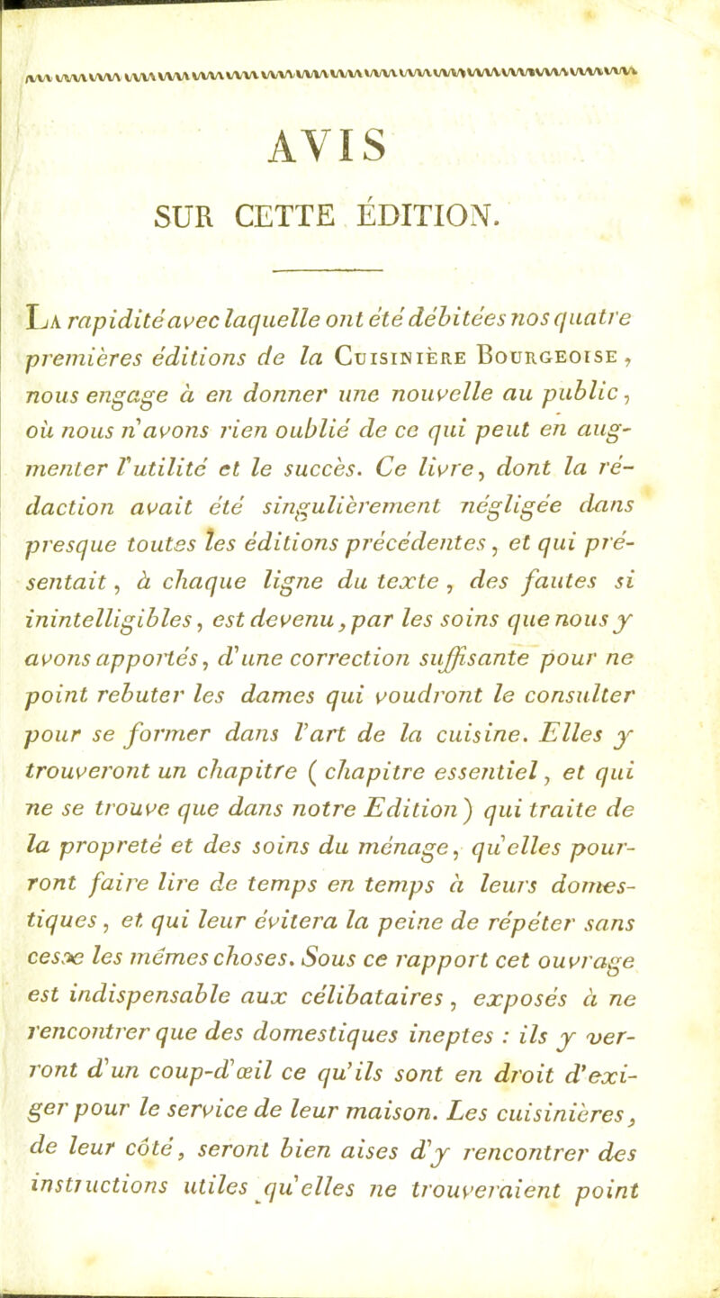 (VV\ »/vv\»/wv tvwwv» VWVWW WWVWVWV\»A/V\WWVWVWWVW»VWVVW»»A/V4. AVIS SUR CETTE ÉDITION. IjA rapiditéa^ec laquelle ont été débitées nos qua tre premières éditions de la Cuisinière Bourgeoise, nous engage à en donner une nouvelle au public, où nous n avons rien oublié de ce qui peut en aug~ menter Vutilité et le succès. Ce livre dont la ré- daction avait été singulièrement négligée dans presque toutes les éditions précédentes, et qui pré- sentait , à chaque ligne du texte, des fautes si inintelligibles, est devenu, par les soins que nous y avons apportésd'une correction suffisante pour ne point rebuter les dames qui voudrotit le consulter pour se former dans l’art de la cuisine. Elles y trouveront un chapitre ( chapitre essentiel ^ et qui ne se trouve que dans notre Edition) qui traite de la propreté et des soins du ménage., quelles pour- ront faire lii'e de temps en temps à leurs domes- tiques, et qui leur évitera la peine de répéter sans ces^e les memes choses. Sous ce rapport cet ouvrage est indispensable aux célibataires, exposés ci ne rencontrer que des domestiques ineptes : ils y 'ver- ront d'un coup-d'œil ce qu’ils sont en droit d'exi- ger pour le service de leur maison. Les cuisinières, de leur côté, seront bien aises d'y rencontrer des instjuctions utiles qu elles ne trouveraient point