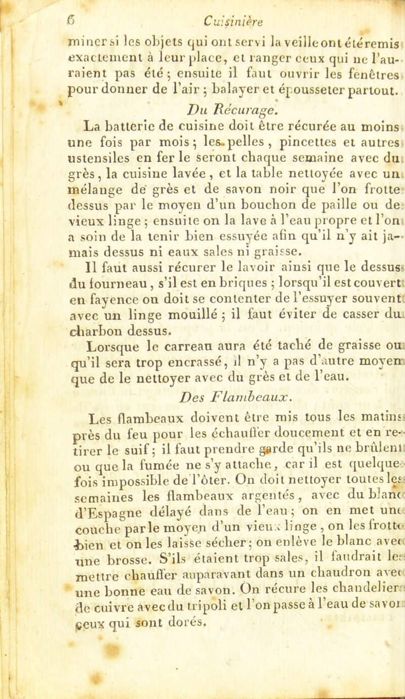 miner si les objets qui ont servi la veille ont éléremisj exactement à leur place, et ranger ceux qui ne l’au- raient pas été j ensuite il faut ouvrir les fenêtres pour donner de l’air 5 balayer et épousseter partout. » Du Récurage. La batterie de cuisine doit être récurée au moins une fois par mois; les-pelles , pincettes et autres- ustensiles en fer le seront chaque semaine avec dm grès, la cuisine lavée , et la table nettoyée avec un mélange de’ grès et de savon noir que l’on frotte dessus par le moyen d’un bouchon de paille ou de vieux linge ; ensuite on la lave à l’eau propre et l’ont a soin de la tenir bien essuyée afin qu’il n’y ait ja- mais dessus ni eaux sales ni graisse. Il faut aussi récurer le lavoir ainsi que le dessus^ du fourneau, s’il est en briques ; lorsqu’il est couvert! en fayence on doit se contenter de l’essuyer souventt avec un linge mouillé ; il faut éviter de casser dm cliarbon dessus. Lorsque le carreau aura été taché de graisse ou; qu’il sera trop encrassé, il n’y a pas d’autre moyem que de le nettoyer avec du grès et de l’eau. Des F lambeaux. Les flambeaux doivent être rais tous les matinss près du feu pour les échauffer doucement et en re- tirer le suif ; il faut prendre ggrde qu’ils ne brûienl; ou que la fumée ne s’y attache, car il est quelcjne^ fois impossible de l’ôter. On doit nettoyer touteslesî semaines les flambeaux argentés, avec du blan< d’Espagne délayé dans de l’eau ; on en met unt. couche parle moyen d’un vieux linge , on les frotte- -Lien et on les laisse sécher; on enlève le blanc avec une brosse. S’ils étaient trop sales, il faudrait Ier: mettre chauffer auparavant dans un chaudron avec une bonne eau de savon. On récure les chandelier:- de cuivre avec du tripoli et l’on passe a 1 eau de savom jCeux qui sont dorés.