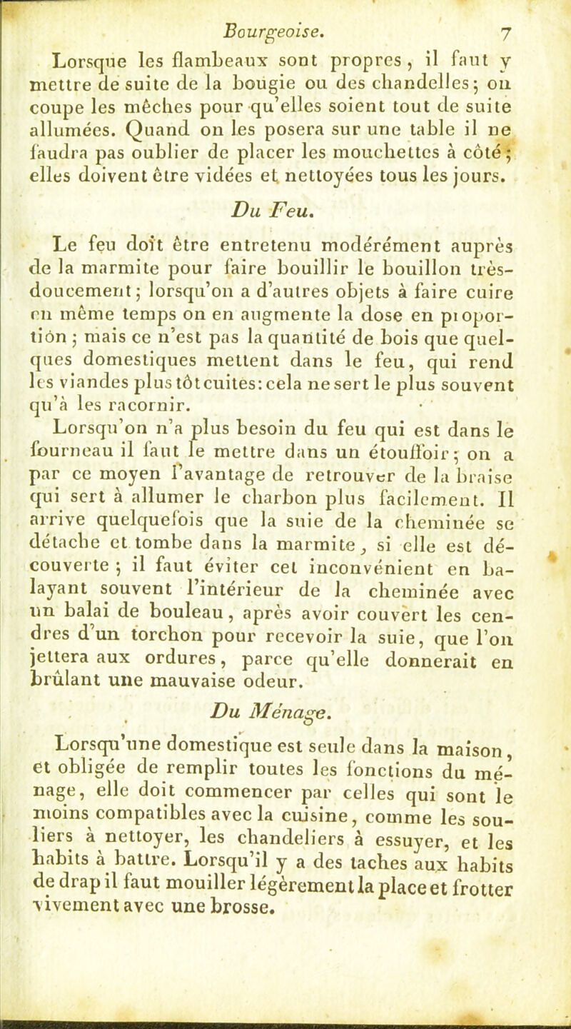 w Bourgeoise. 7 Lorsque les flambeaux sont propres, il faut y mettre de suite de la bougie ou des chandelles; ou coupe les mèches pour qu’elles soient tout de suite allumées. Quand on les posera sur une table il ne l'audra pas oublier de placer les moucbettes à côté; elles doivent être vidées et nettoyées tous les jours. Du Feu. Le feu doit être entretenu modérément auprès de la marmite pour faire bouillir le bouillon très- doucement; lorsqu’on a d’autres objets à faire cuire en même temps on en augmente la dose en piopor- tiôn ; mais ce n’est pas la quantité de bois que quel- ques domestiques mettent dans le feu, qui rend les viandes plus tôteuites: cela ne sert le plus souvent qu’à les racornir. Lorsqu’on n’a plus besoin du feu qui est dans le fourneau il faut le mettre dans un étouflbir; on a par ce moyen favantage de retrouver de la braise qui sert à allumer le charbon plus facilement. Il arrive quelquefois que la suie de la cheminée se détache et tombe dans la marmite,, si elle est dé- couverte ; il faut éviter cet inconvénient en ba- layant souvent 1 intérieur de la cheminée avec un balai de bouleau, après avoir couvert les cen- dres d’un torchon pour recevoir la suie, que l’on jettera aux ordures, parce qu’elle donnerait en brûlant une mauvaise odeur. Du Ménage. Lorsqu’une domestique est seule dans la maison et obligée de remplir toutes les fonctions du mé- nage, elle doit commencer par celles qui sont le moins compatibles avec la cuisine, comme les sou- liers à nettoyer, les chandeliers à essuyer, et les habits à battre. Lorsqu’il y a des taches aux habits de drap il faut mouiller légèrement la place et frotter vivement avec une brosse.