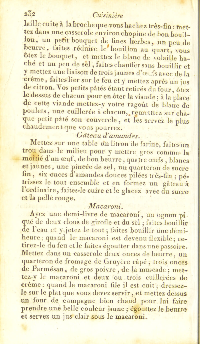 ao2 Qii\ slnlère laille cuite à la broche que vous hachez très-fin : fnet- tez dans une casserole environ chopine de bon bouil- lon, un petit bouquet de fines herbes, un peu de beurre, faites réduire le^bouillon au quart, a'ous ôtez le bouquet, et mettez le blanc de volaille ha- ché et un peu de sel, faiteschanfiér sans bouillir et y mettez une liaison de trois jaunes d’œids avec de la crème, faites lier sur le feu et y mettez après un jus de citron. Vos petits pâtés étant retirés du four, ôtez le dessus de chacun pour en ôter la viande ; à la place de cette viande meilez-y votre ragoût de blanc de poulets, une cuillerée à chacun,,remetttez sur cha- que petit pâté son couvercle, et les servez le plus chaudement que vous pourrez. Gâteau d'amandes. Mettez sur une table un litron de farine, faites un trou dans le milieu pour y mettre gros comme la moitié d’un œuf, de bon beurre, quaii e œufs , blancs et jaunes, une pincée de sel, un quarteron de sucre fin, six onces d’amandes douces pilées très-fin ; pé- trissez le tout ensemble et en formez un gâteau à l’ordinaire, faites-le cuire et le glacez avec du sucre et la pelle rouge. Macaroni. Ayez une demi-livre de macaroni, un ognon pi- qué de deux clous de girofle et du sel 5 faites bouillir de l’eau et y jetez le tout 5 faites bouillir une demi- heure; quand le macaroni est devenu flexible; re- tirez-lc du feu et le faites égoutter dans une passoire. Mettez dans un casserole deux onces de beurre, un quarteron de fromage de Gruyère râpé , trois onces de Parmésan, de gros poivre ,de la muscade ; met- tez-y le macaroni et deux ou trois cuillei'ées de crème: quand le macaroni file il est cuit; dressez- le sur le plat que vous devez servir, et mettez dessus un four de campagne bien chaud pour lui faire prendre une belle couleur jaune ; égouttez le beurre et servez un jus clair sous le macaroni.