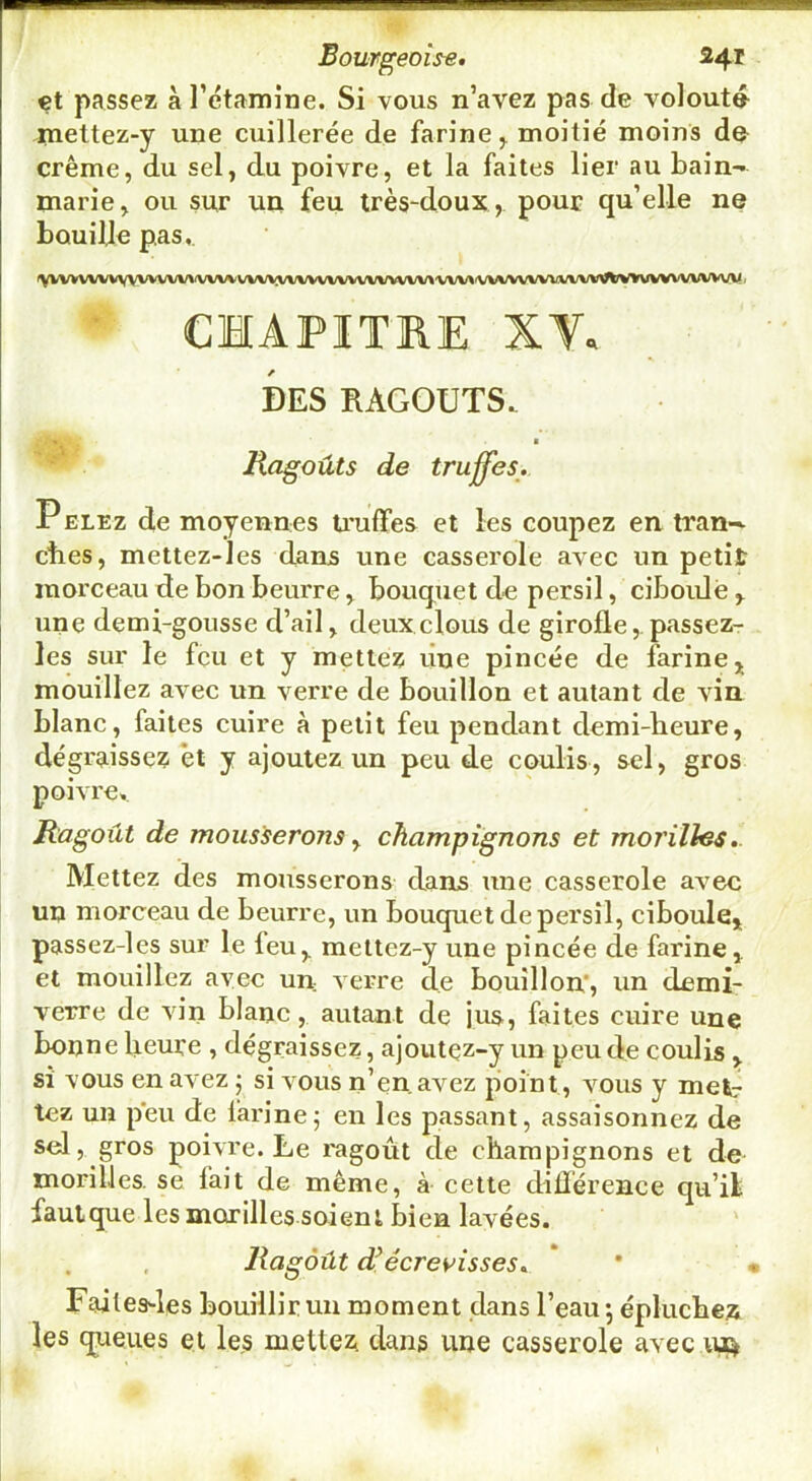 €t passez à rétamine. Si vous n’avez pas de volout4 piettez-y une cuillerée de farine ^ moitié moins d© crème, du sel, du poivre, et la faites lier au bain- marie, ou sur un feu très-doux , pour qu’elle ne bouille pas,. ^yVVVVVVVVVVVVVVVVV\A'VVVVVVVVVVVVVVVVVVV\'VV\^'VV%/VVVVVVVVWtrVlrVVVVVVVV\/V< CHAPITRE XV. DES RAGOUTS. • ^ a Hagoûts de truffes. PELEz de moyennes U'uflfes et les coupez en tran- cbes, mettez-les dans une casserole avec un petit morceau de bon beurre, bouquet de persil, ciboule , une demi-gousse d’ail, deux clous de girofle,. passez- les sur le feu et y mettez une pincée de farine j mouillez avec un verre de bouillon et autant de vin blanc, faites cuire à petit feu pendant demi-heure, dégraissez et y ajoutez un peu de coulis, sel, gros poivre. Ragoût de mousserons y champignons et moi'illes.. Mettez des mousserons dans une casserole avec un morceau de beurre, un bouquet de persil, ciboule* passez-les sur le feu, mettez-y une pincée de farine, et mouillez ayec un verre de bouillon', un demi- verre de vin blanc, autant de jus, faites euire une bonne heure , dégraissez, ajoutez-y un peu de coulis , si vous en avez j si vous n’en avez point, vous y met: tez un p'eu de farine5 en les passant, assaisonnez de sel, gros poivre. Le ragoût de champignons et de morilles, se fait de même, à cette dilïérence qu’il faulque les morilles soient bien lavées. ' Ragoût d^écreyisses. * * < Faites-les bouillir un moment dans l’eau •, épluchez les queues et les mettez dans une casserole avec