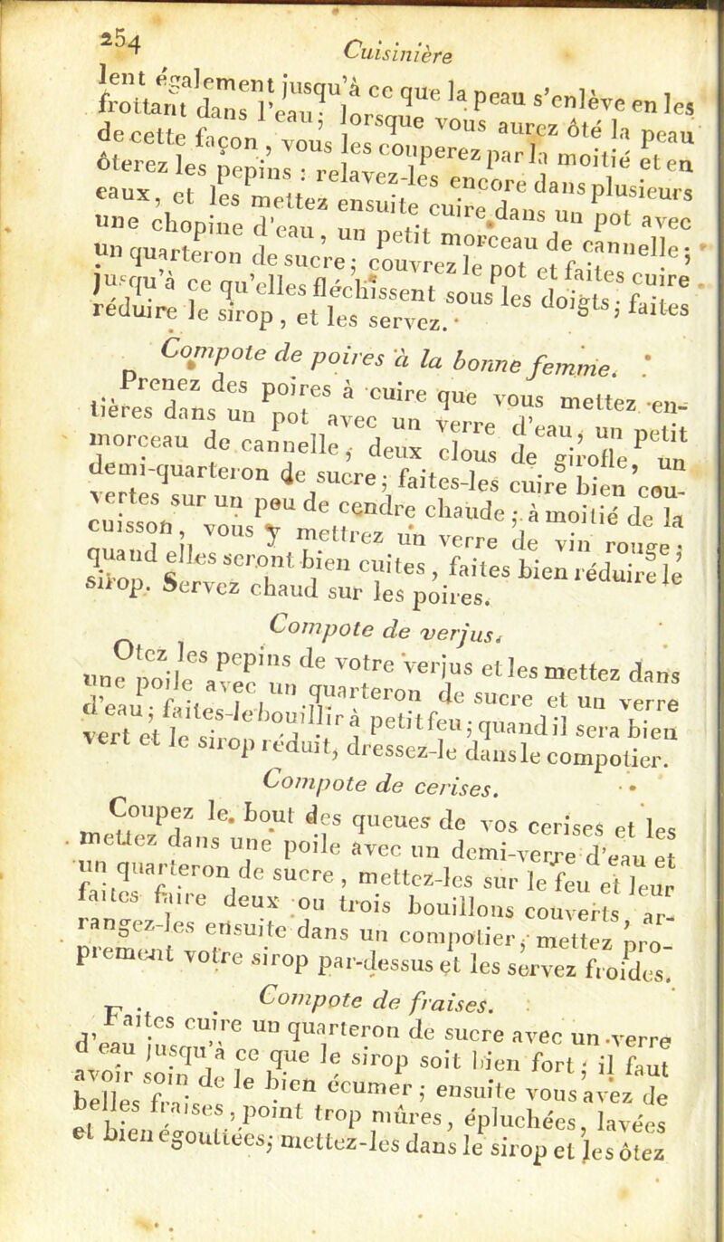 frôltaTdari&“l'trTnu^ ™ '«» decpttp ’ lorsque vous aurez ôté la peau ôtÆ :r“ï^ « eaux, et les mettez ensuite'^LIre'da' une chopine d’ean e^dans un pot avec un quarteron de sucre; cruvreîlTpot^ffaHc”'’”''’ ' jusqu a ce .qu'elles flécKîssent soiÆ liiL ' de poires a la bonne femme. lièreTdaL'^un '’°T ^ ' -«i îr^eardet :.::„:7'de:x 7z d';™-* t v:r;e;'’r'u:r -=„.-rfbL:’oou“ cuissX7oL7m:tt“'r ^uaud elles seront bien cuites , faflL bierrécWrfk suop. Servez chaud sur les poires. Compote de verjus. «njpoileTe?'?' •=*<l»ns deau- faites-le/jouillîrà petitfeu • miand^l T \ et Je suop réduit, dressez-le dansle compotier. Compote de cerises. ■ • Coupez le. bout des queues de vos cerises et les . meUez dans une poile avec un dcmi-verj’e d’eau et un quarteron de sucre , mettcz-lcs sur le feu et leur faucs f.nre deux ;ou trois bouillons couverts ar- oCZ ensuite dans un compotier j-mettez nro premcjit votre sirop par-dessus çt les servez froides' ■p . . Compote de fraises, d’eau ‘J® '“n »''ee un .verre a eau jusqu a ce que le sirop soit l.ien fort - il faut bell'eVfr-!is‘^“ «“'île vous avez de bel es i.aises.pomt trop mûres, épluchées, lavées U egoutiees; mettez-les dans le sirop et Jes ôtez