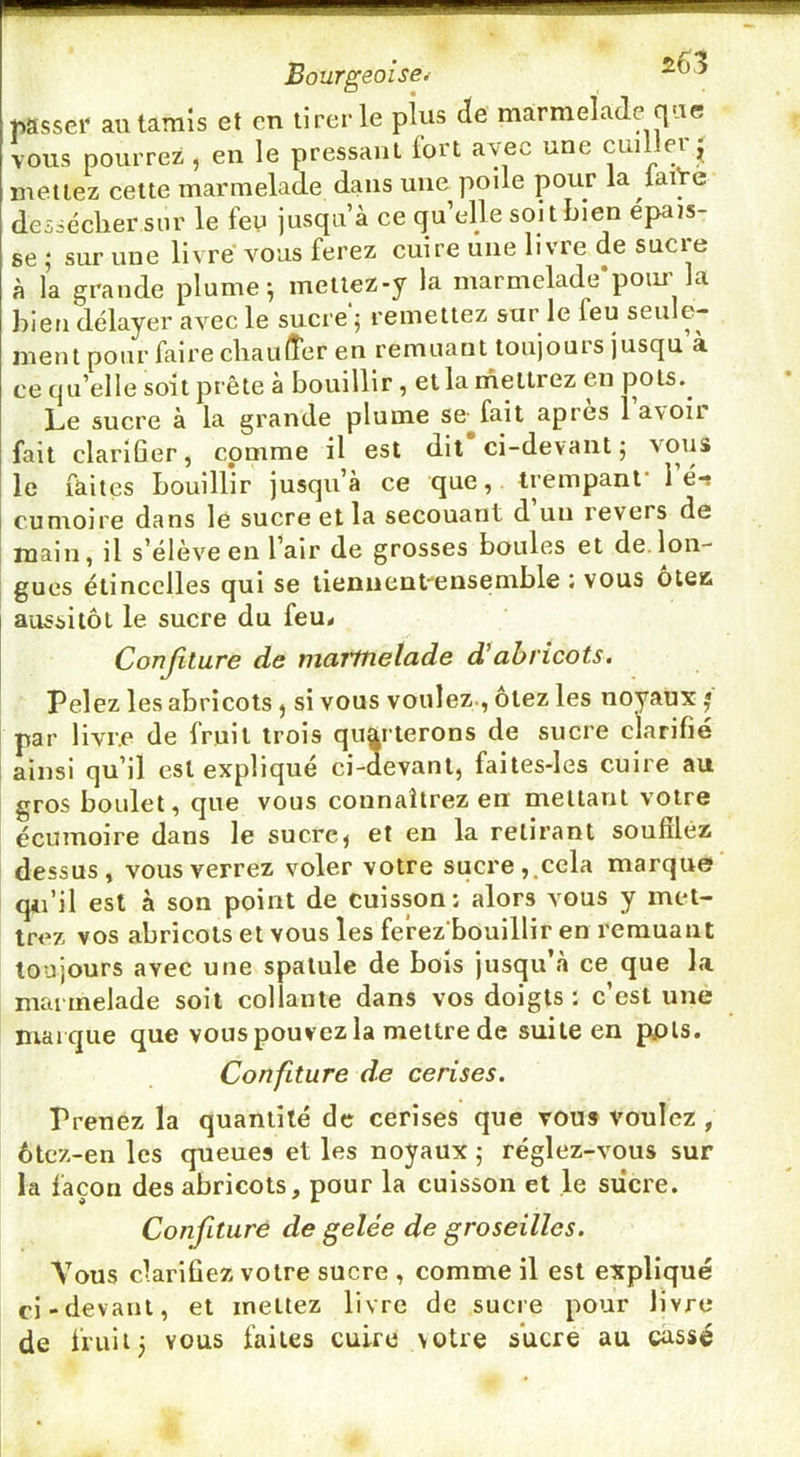 Bourgeoise^ passer au tamis et en tirer le pius de marmelade que vous pourrez, en le pressant fort avec une cuiller^ mettez cette marmelade dans une polie pour la latVe dessécher sur le feu jusqu’à ce qu’elle soit bien épais- se ; sur une livre vous ferez cuire une livre de sucre à la grande plume ^ metiez-y la marmelade poiu la bien délayer avec le sucre 5 remettez sur le feu seule- ment pour faire cliaiilîer en remuant toujours jusqu à ce qu’elle soit prête à bouillir, et la mettrez en pots.^ Le sucre à la grande plume se^fait apres 1 avoir fait clarifier, comme il est dit ci-devant, vous le faites bouillir jusqu’à ce que, trempant* lé-s cumoire dans le sucre et la secouant d un revers de main, il s’élèv^e en l’air de grosses boules et de.lon- gues étincelles qui se lieniient-ensemble : vous ôteii aussitôt le sucre du feu< Confiture de marmelade d’abricots. Pelez les abricots ^ si vous voulez-, ôtez les noyaux j par livre de fruit trois quarterons de sucre clarifié ainsi qu’il est expliqué ci-uevant, failes-les cuire au gros boulet, que vous connaîtrez en mettant votre écumoire dans le sucre^ et en la retirant soufiléz dessus, vous verrez vmler votre sucre,,cela marque qii’il est à son point de cuisson; alors vous y met- trez vos abricots et vous les fe’rez bouillir en remuant toujours avec une spatule de bois jusqu’à ce que la marmelade soit collante dans vos doigts : c’est une marque que vous pouvez la mettre de suite en ppls. Confiture de cerises. Prenez la quantité de cerises que vous voulez, 6te*z-en les queues et les noyaux 5 réglez-vous sur la façon des abricots, pour la cuisson et le siîcre. Confiture de gelée de groseilles. Vous clarifiez votre sucre , comme il est expliqué ci-devant, et mettez livre de sucre pour livre de fruit; vous faites cuire votre sucre au cassé