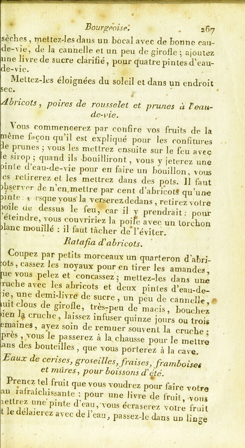 Bourf^poisp'. . 2(îy seches , tpettez-Ies dans un bocal avec de bonne cau- de-A]‘e, de la cannelle et un peu de girofle 5 ajoutez me livre de sucre clarifié, pour quatre pintes d’eau- e-vie. U de Mettez-les éloignées du soleil et dans un endroit * sec. dbricots, poires de rousselet et prunes à Veau- de-\‘ie. Vous commencerez par confire vos fruits de la ^eme façon qu’il est expliqué pour les confitures le prunes 5 vous les mettrez ensuite sur le feu avec e sirop 5 quand ils -bouilliront, vous y jeterez une 5ime deau-de-vie pour en faire un bouillon, vous es retirerez et les mettrez dans des pots. 11 faut ibserver de n en.mettre par cent d’abricot? qu’une nnte : ^ rsque vous la verserez dedans , retirez voire )Oïle ue dessus le feu, car il y prendrait; pour éteindre, vous couvririez la poife avec un torchon flanc mouillé : il faut tâcher de'l’éviter. Ratafia d'abricots. Coupez par petits morceaux un quarteron d’abri- ots, cassez les noyaux pour en tirer les amandes [uevous pelez et concassez ; mettez-les dans uiü^ ruche avec les abricots et deux pintes d’eau-de- le, une demi-livre de sucre , un peu de cannelle,^ luit clous de girofle, trèsrpeu de macis, bouchez len cruche, laissez infuser quinze jours ou trois cmaines, ayez soin de remuer souvent la cruche ‘ pies vous le passerez à la chausse pour le mettre ans des bouteilles, que vous porterez à la c^^ Eaux de cerises, groseilles, fraises, framboiset et mûres, pour boissons d'été. Prenez tel fruil que vous voudi cz pour faire votre au rafrarclnssante : pour une livre' <le Iruif, vo, ® jettrez une p.ute d eau, vous écraserez vol.4 frùÜ ledelaieiez avec del eau, passcz-le dans un linge