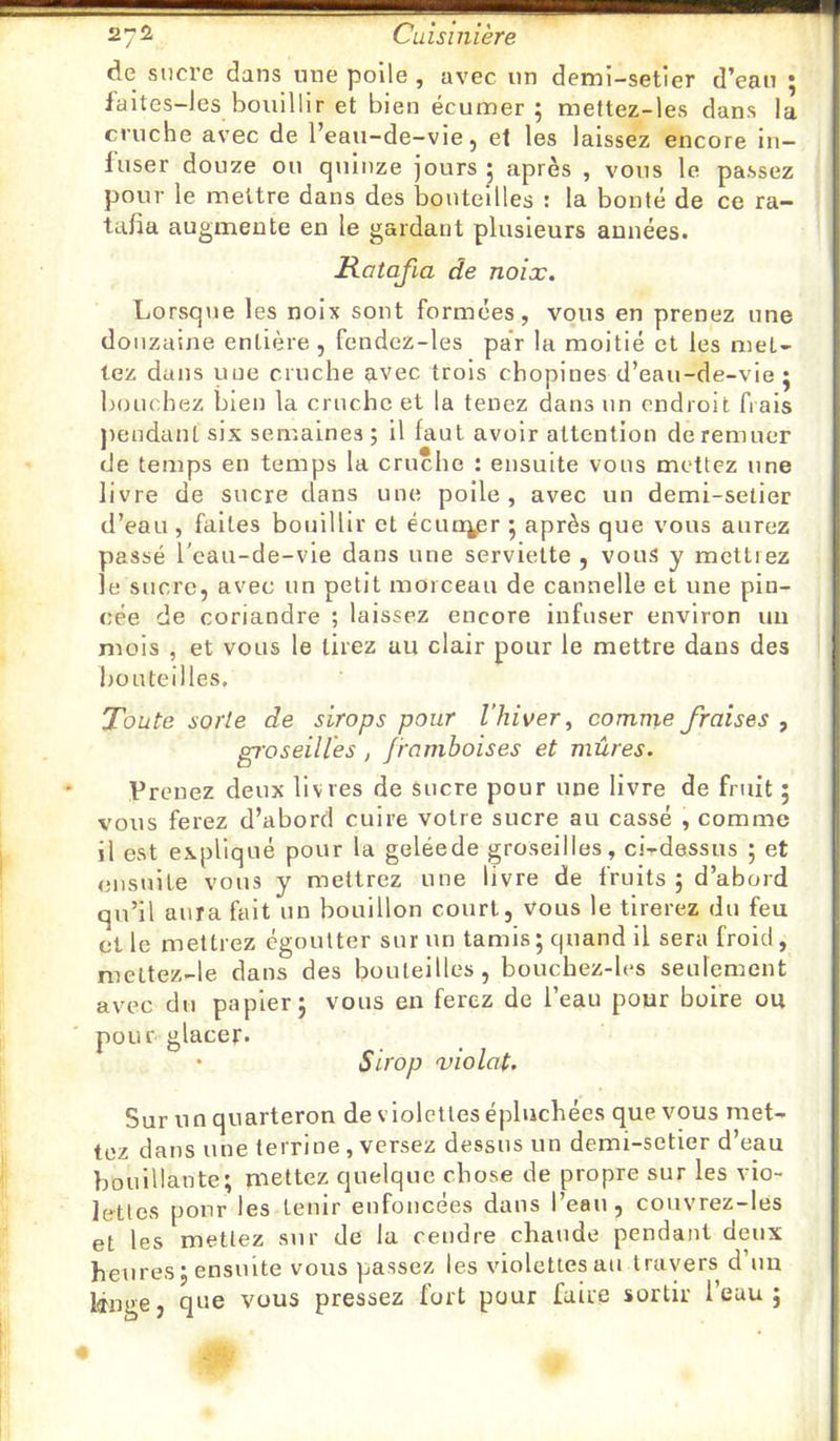 de sucre dans une poile, avec un demi-setier d’eau ; faites-les bouillir et bien écumer 5 mettez-les dans la cruche avec de l’eau-de-vie, el les laissez encore iu- luser douze ou quinze jours 5 après , vous le passez pour le mettre dans des bouteilles : la bonté de ce ra- tafia augmente en le gardant plusieurs années» Ratafia de noix. Lorsqiie les noix sont formées, vous en prenez une douzaine entière, fendcz-les pa’r la moitié et les met- tez dans une cruche avec trois chopines d’eau-de-vie j bouchez bien la cruche et la tenez dans un endroit frais jiendanl six semaines; il faut avoir attention de remuer (Je temps en temps la cruche : ensuite vous mettez une livre de sucre dans une poile , avec un demi-setier d’eau , faites bouillir et écuo^r 5 après que vous aurez passé l'cau-de-vie dans une serviette , vous y mettrez le sucre, avec un petit morceau de cannelle et une pin- cée de coriandre ; laissez encore infuser environ un mois , et vous le tirez au clair pour le mettre dans des bouteilles. Toute sorte de sirops pour l'hiver^ comnie fraises , groseilles , framboises et mûres. Prenez deux livres de Sucre pour une livre de fruit ; vous ferez d’abord cuire votre sucre au cassé , comme il est expliqué pour la geléede groseilles, ci-dessus ; et ensuite vous y mettrez une livre de fruits ; d’abord qu’il aura fait un bouillon court, vous le tirerez du feu elle mettrez égoutter sur un tamis ; quand il sera froid, mettez-le dans des bouteilles, bouchez-les seulement avec du papier j vous en ferez de l’eau pour boire ou pour glacer» • Sirop xiolat. Sur un quarteron de violettes épluchées que vous met- tez dans une terrine , versez dessus un demi-setier d’eau bouillante; mettez quelque chose de propre sur les vio- lettes pour les tenir enfoncées dans l’eau, couvrez-les et les mettez sur de la rendre chaude pendant deux heures; ensuite vous passez les violettes au travers d’uu que vous pressez fort pour faire sortir l’eau;