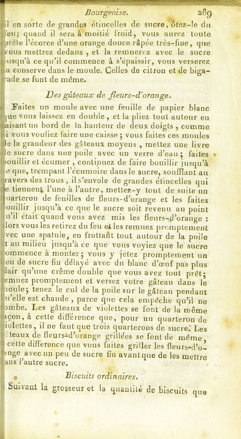 Bourgeoise. il en sorte de grandes étincelles de sucre, ôtez-le du Ifeii; quand il sera à moitié froid, vous aurez toute prête l’écorce d’une orange douce râpée très-fine, que rous mettrez dedans , et la remuerez avec le sucre l-usqu’à ce qu'il commence à s’épaissir, vous verserez a conserve dans le moule. Celles de citron et de biga- rade se font de même. Des gâteaux de Jleurs-d'orange. Faites un moule avec une feuille de papier blanc |ue vous laissez eu double, et la pliez tout autour en àisant un bord de la hauteur de deux doigts , comme ■i vous vouliez faire une caisse ; vous faites ces moules Ile la grandeur des gâteaux moyens , mettez une livre le sucre dans une poile avec un verre d’eau ; faites • )Ouillir et écumer , continuez de faire bouillir jusqu’à e que, trempant l’écumoire dans le sucre, soufflant au travers des trous , il s'envole de grandes étincelles qui Me tiennent l’une à l’autre, meltez-y tout de suite un Muarteron de feuilles de fleurs-d’orange et les faites ||iouIllir jusqu’à ce que le sucre soit revenu au point |lu’il était quand vous avez mis les fleurs-d’orange : •élors vous les retirez du feu eiles remuez promptement ;iivec une spatule, en frottant tout autour de la poile |ijt au milieu jusqu’à ce que vous voyiez que le' sucre illommence a monter j vous y jetez promptement un Ijeu de sucre fin délayé avec du blanc d’œuf pas plus jlair qu’une crème double que vous avez tout prêt; emuez promptement et versez votre gâteau dans le lioule; tenez le cul de la poile sur le gâteau pendant U elle est chaude , parce que cela empêche qü’il ne ambe. Les gâteaux de violettes se font de la même iiçon, à cette différence que, pour un quarteron de miettes, il ne faut que trois quarterons de sucre.' Les ateaux de fleurs^d’orange grillées se font de même cette différence que vous faites griller les fleurs-d’o-1 mge avec un peu de sucre fin avant que de les mettre ans l’autre sucre. I • Biscuits ordinaires. Suivant la grosseur et la quantité de biscuits que ;! ji