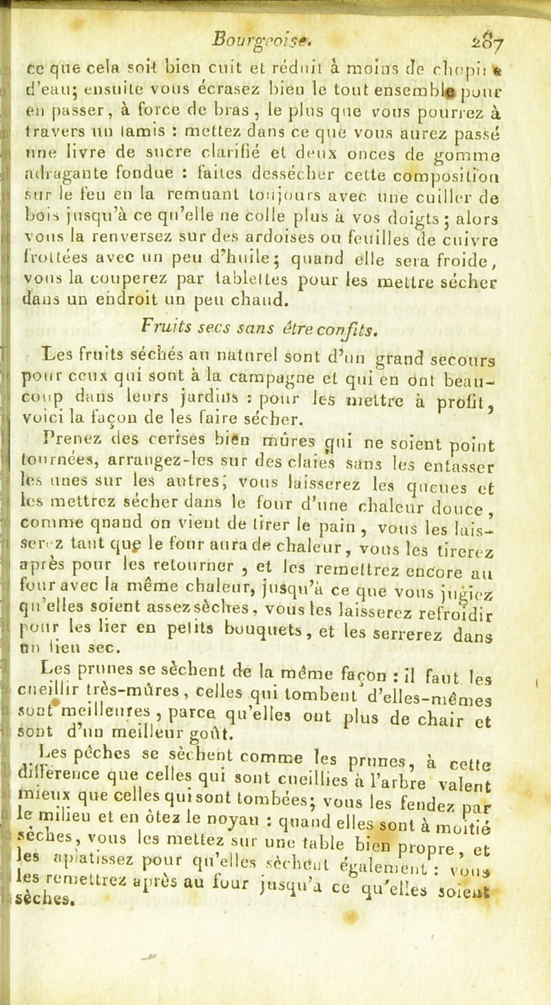 ^^7 Bourg,-’ois^' Ce qne cela soit bien cuit et rédnii à moins de rliopii « d’eau; ensuite vous écrasez bien le tout ensembi# jjuur eu passer, à force de bras , le plus que vous pourrez à travers un tamis : mettez dans ce que vous aurez passé une livre de sucre clarifié et deux onces de gomme adragante fondue : faites dessécher cette composition sur le feu en la remuant toujours avec une cuiller de bois jusqu’à ce qu’elle ne colle plus à vos doigts ; alors vous la renversez sur des ardoises ou feuilles de cuivre frottées avec un peu d’huile; quand elle sera froide, vous la couperez par tablettes pour les mettre sécher dans un endroit un peu chaud. F7'ults secs sans être confits. Les fruits séchés au naturel sont d’un grand secours pour ceux qui sont à la campagne et qui en ônt beau- coup dans leurs jardins i pour les mettre à profit voici la façon de les faire sécher. Prenez des cerises bi«n mûres qui ne soient point tournées, arrangez-les sur des claies sans les entasser les unes sur les autres; vous laisserez les queues et les mettrez sécher dans le four d’une chaleur douce comme qnand on vient de tirer le pain , vous les lais- scr.'Z tant qup le four aura de chaleur, vous les tirerez api es pour les retourner , et les remettrez encore au four avec la même chaleur, jusqu’à ce que vous jugiez qu’elles soient assezsèches, vous les laisserez refroidir pour les lier en petits bouquets, et les serrerez dans nn lien sec. Les prunes se sèchent de la même façon ; Il faut les cnedlir très-mûres, celles qui tombent'd’elles-mémes sont meilleures , parce qu’elles ont plus de chair et sont d un meilleur goût. Les pêches sc sèchent comme les prunes, à cette dillerence que celles qui sont cueillies à l’arbre valent jnieux que celles qui sont tombées; vous les fendez nar le miheu et en ôtez le noyau ; quand elles sont à moitié secbes, vous les mettez sur une table bien propre et es aplatissez pour qu’elles sèchcut également: vmn, !èch« ‘ soie..t