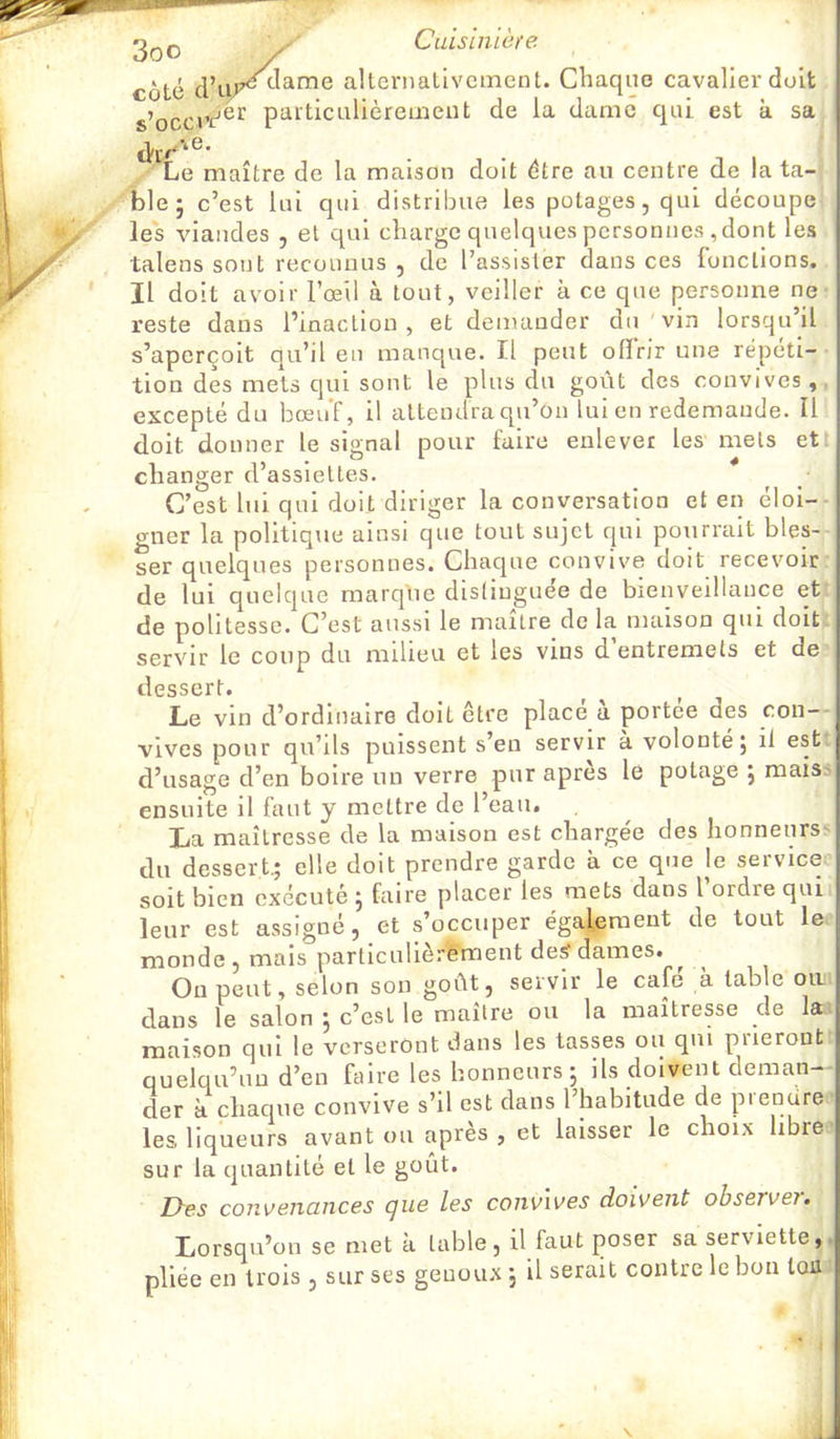 coté alternativement. Chaque cavalier doit s’occvV®*^ particLilièrement de la dame qui est k sa Le maître de la maison doit être au centre de la ta- ble 5 c’est lui qui distribue les potages, qui découpe les viandes , et qui charge quelques personnes , dont les talens sont reconnus , de l’assister dans ces fonctions. Il doit avoir l’œil à tout, veiller k ce que personne ne reste dans l’inaction , et demander du vin lorsqu’il s’aperçoit qu’il en manque. Il peut ofïrir une répéti- tion des mets qui sont le plus du goût des convives, excepté du bœuf, il attendra qu’on lui en redemande. Il doit donner le signal pour faire enlever les mets et changer d’assiettes. C’est lui qui doit diriger la conversation et en éloi-- gner la politique ainsi que tout sujet qui pourrait bles- ser quelques personnes. Chaque convive doit recevoir de lui quelque marque distinguée de bienveillance et de politesse. C’est aussi le maître de la maison qui doit servir le coup du milieu et les vins d’entremets et de dessert. Le vin d’ordinaire doit être placé à portée des con-- vives pour qu’ils puissent s’en servir à volonté; il est d’usage d’en boire un verre pur apres lé potage ; maisj ensuite il faut y mettre de l’eau. La maîtresse de la maison est charge'e des honneurs' du dessert* elle doit prendre garde k ce que le service soit bien exécuté ; faire placer les mets dans l ordre qui leur est assigné, et s’occuper également de tout le monde, mais particnlièrément deÿdames. ^ Ou peut, selon son goût, servir le café k table oa. dans le salon ; c’est le maître ou la maîtresse de la. maison qui le verseront dans les tasses ou qui prieront quelqu’un d’en faire les honneurs; ils doivent deman- der k chacpie convive s’il est dans l’habitude de piendre les, liqueurs avant ou après , et laisser le choix libre sur la quantité et le goût. Des convenances que les convives doivent observer. Lorsqu’on se met a table, il faut poser sa serviette, pliée en trois , sur ses geuoux ; U serait contre le bon tou