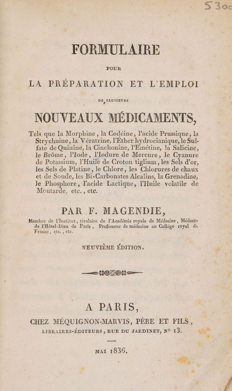 Vi La #3 FORMULAIRE POUR LA PRÉPARATION ET L'EMPLOI ‘ DÉDENEUES NOUVEAUX MÉDICAMENTS, Tels que la Morphine , la Codéine, lacide Prussique, la Strychnine, la Vératrine, l’Éther hydrocianique, le Sul- fate de Quinine, la Cinchonine, l’Émétine, la Salicine, le Brôme, l’Iode, l’Iodure de Mercure, le Cyanure de Potassium, l’Huile de Croton tiglium, les Sels d’or, les Sels de Platine, le Chlore, les Chlorures de chaux et de Soude, les Bi-Carbonates Alcalins, la Grenadine, le Phosphore, l'acide Lactique, l’'Huile volatile de Moutarde, etc. , etc. PAR F. MAGENDIE, Membre de l’Institut, titulaire de l’Académie royale de Médecine, Médecin de l'Hôtel-Dieu de Paris, Professeur de médecine an Collége royal de France, etc. , etc. NEUVIÈME ÉDITION. —4#@5@t— À PARIS, CHEZ MÉQUIGNON-MARVIS, PÈRE ET FILS, a MAI 1030.