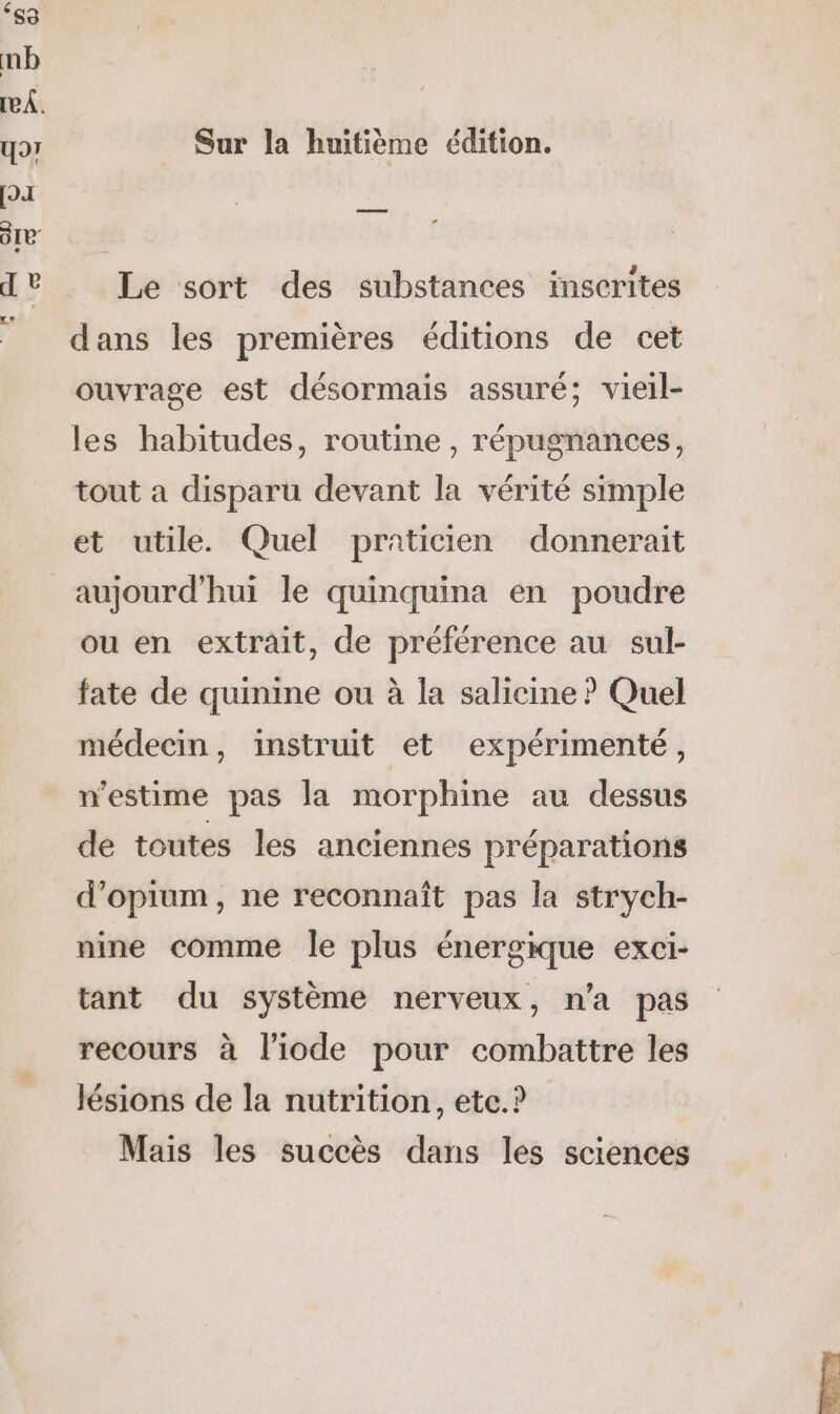 Sur la huitième édition. Le sort des substances inscrites dans les premières éditions de cet ouvrage est désormais assuré; vieil- les habitudes, routine, répugnances, tout a disparu devant la vérité simple et utile. Quel praticien donnerait aujourd'hui le quinquina en poudre ou en extrait, de préférence au sul- fate de quinine ou à la salicine ? Quel médecin, instruit et expérimenté, n'estime pas la morphine au dessus de toutes les anciennes préparations d’opium, ne reconnaît pas la strych- nine comme le plus énergique exci- tant du système nerveux, n’a pas recours à l’iode pour combattre les lésions de la nutrition, etc.? Mais les succès dans les sciences