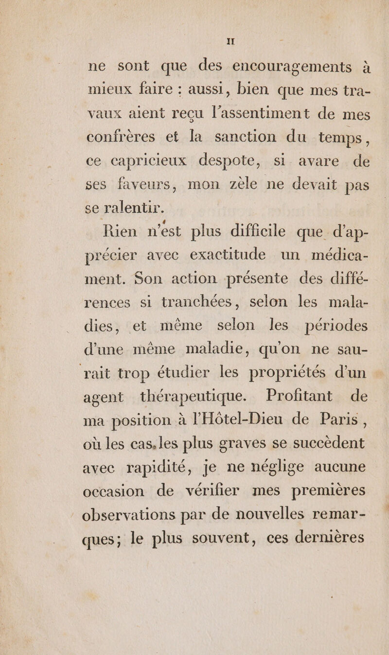 ne sont que des encouragements à mieux faire : aussi, bien que mes tra- vaux aient reçu l’assentiment de mes confrères et la sanction du temps, ce capricieux despote, si avare de ses faveurs, mon zele ne devait pas se ralentir. Rien n’est plus difficile que d’ap- précier avec exactitude un médica- ment. Son action présente des diffé- rences si tranchées, selon les mala- dies, et même selon les périodes d'une même maladie, qu'on ne sau- rait trop étudier les propriétés d'un agent thérapeutique. Profitant de ma position à l’'Hôtel-Dieu de Paris, où les cas, les plus graves se succèdent avec rapidité, je ne néglige aucune occasion de vérifier mes premières observations par de nouvelles remar- ques; le plus souvent, ces dermières