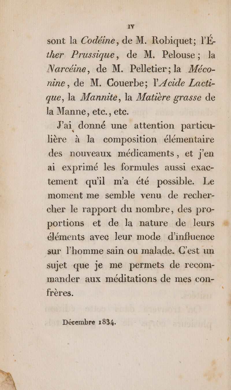 sont la Codéine, de M. Robiquet; V'É- ther Prussique, de M. Pelouse; la Narcéine, de M. Pelletier; la Méco- nine, de M. Couerbe; l'Æcide Lacti- que, la Mannite, la Matière grasse de la Manne, etc., etc. J'ai donné une attention particu- lière à la composition élémentaire des nouveaux médicaments, et j'en ai exprimé les formules aussi exac- tement qu'il ma été possible. Le moment me semble venu de recher- cher le rapport du nombre, des pro- portions et de la nature de leurs éléments avec leur mode d'influence sur l’homme sain ou malade. C’est un sujet que je me permets de recom- mander aux méditations de mes con- frères. Décembre 1834.