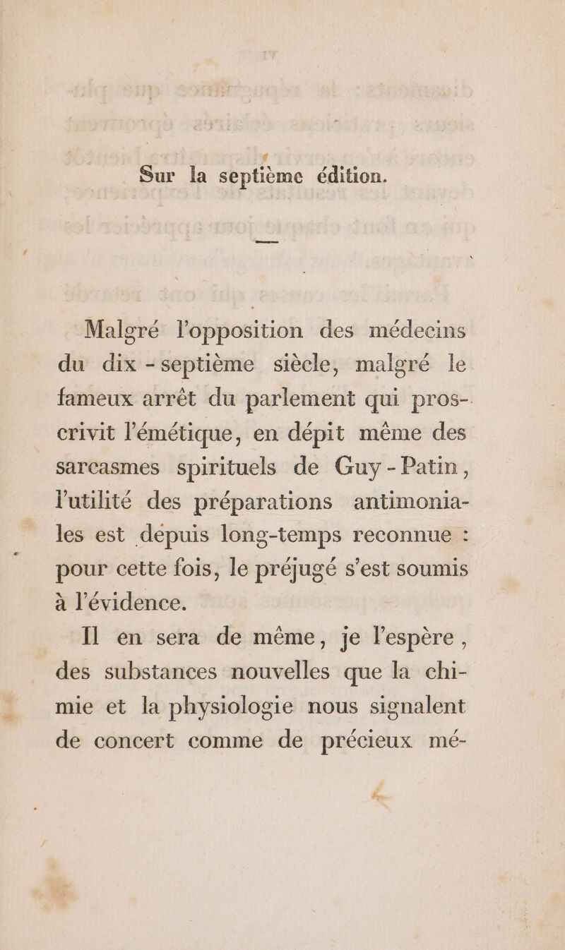 # Sur la septième édition. Malgré l'opposition des médecins du dix - septième siècle, malgré le fameux arrêt du parlement qui pros- crivit l’émétique, en dépit même des sarcasmes spirituels de Guy -Patin, l'utilité des préparations antimonia- les est depuis long-temps reconnue : pour cette fois, le préjugé s'est soumis à l'évidence. Il en sera de même, je l'espère, des substances nouvelles que la chi- mie et la physiologie nous signalent de concert comme de précieux mé-