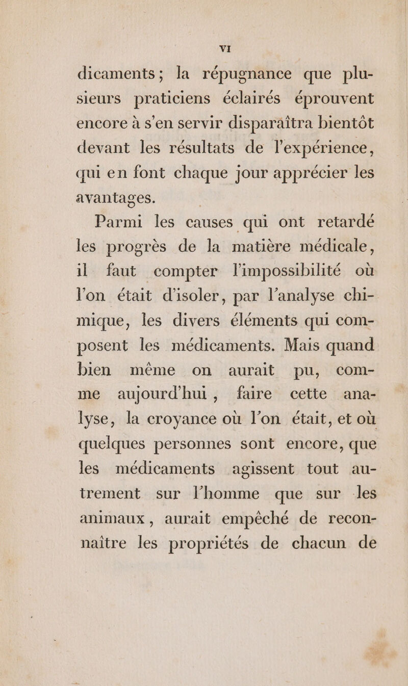 dicaments ; la répugnance que plu- sieurs praticiens éclairés éprouvent encore à s’en servir disparaîtra bientôt devant les résultats de l'expérience, qui en font chaque jour apprécier les avantages. Parmi les causes qui ont retardé les progrès de la matière médicale, il faut compter l'impossibilité où l'on était d'isoler, par l’analyse chi- mique, les divers éléments qui com- posent les médicaments. Mais quand bien même on aurait pu, com- me aujourdhui, faire cette ana- lyse, la croyance où l’on était, et où quelques personnes sont encore, que les médicaments agissent tout au- trement sur l’homme que sur les animaux, aurait empêché de recon- naître les propriétés de chacun de