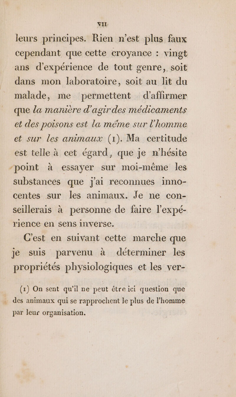 leurs principes. Rien n’est plus faux cependant que cette croyance : vingt ans d'expérience de tout genre, soit dans mon laboratoire, soit au lit du malade, me permettent d'affirmer que la manière d'agir des médicaments et des poisons est la méme sur l’homme et sur les animaux (1). Ma certitude est telle à cet égard, que je n’hésite “point à essayer sur moi-même les substances que j'ai reconnues inno- centes sur les animaux. Je ne con- seillerais à personne de faire l’expé- rience en sens inverse. C'est en suivant cette marche que je suis parvenu à déterminer les propriétés physiologiques et les ver- (1) On sent qu'il ne peut étre ici question que des animaux qui se rapprochent le plus de l’homme par leur organisation.