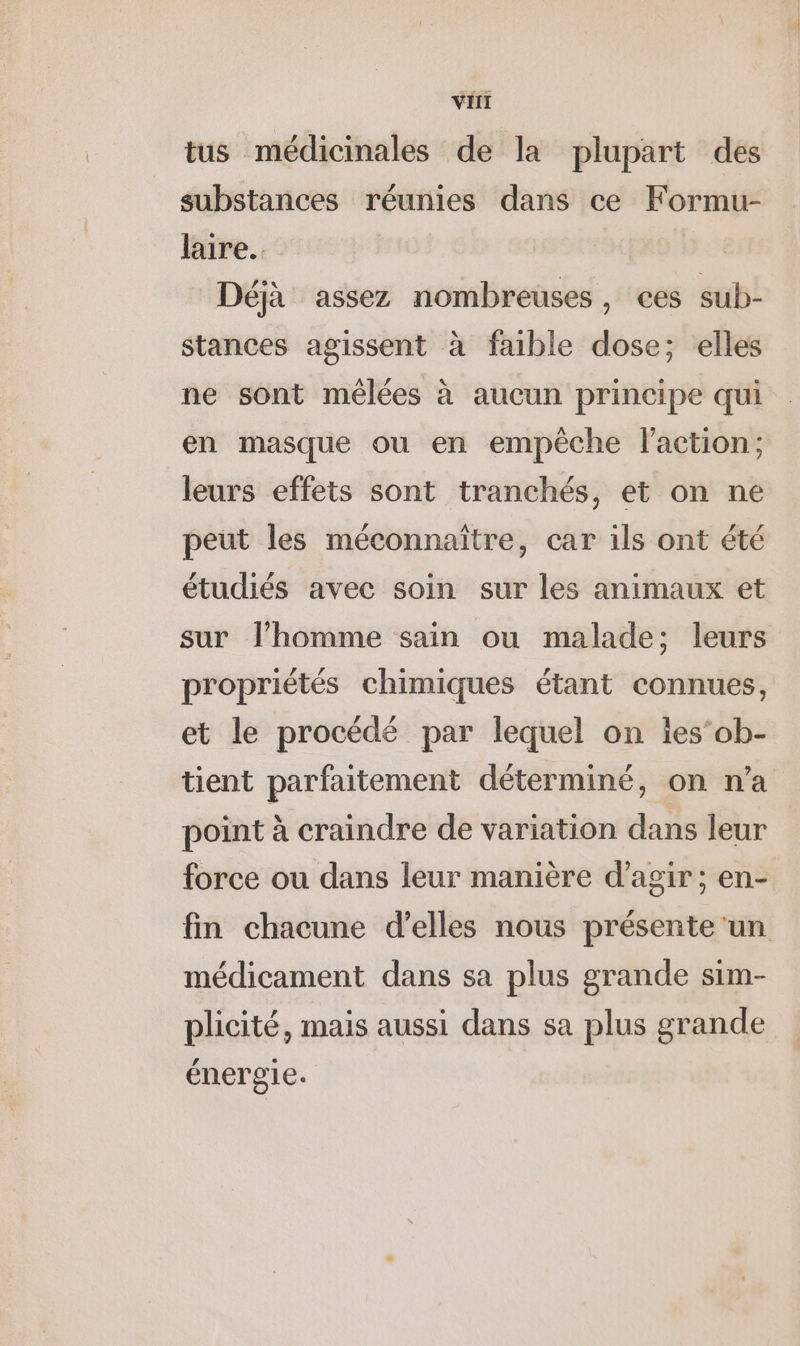 tus médicinales de la plupart des substances réunies dans ce Formu- laire.. Déjà assez nombreuses, ces sub- stances agissent à faible dose; elles ne sont mélées à aucun principe qui en masque ou en empêche l'action; leurs effets sont tranchés, et on ne peut les méconnaître, car ils ont été étudiés avec soin sur les animaux et sur l’homme sain ou malade; leurs propriétés chimiques étant connues, et le procédé par lequel on lesob- tient parfaitement déterminé, on n'a point à craindre de variation dans leur force ou dans leur manière d'agir; en- fm chacune d'elles nous présente ‘un médicament dans sa plus grande sim- plicité, mais aussi dans sa plus grande énergie.