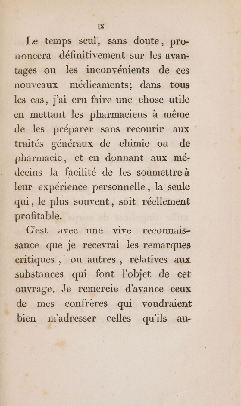 Le temps seul, sans doute, pro- noncera définitivement sur les avan- tages ou les inconvénients de ces nouveaux médicaments; dans tous les cas, j'ai cru faire une chose utile en mettant les pharmaciens à même de les préparer sans recourir aux traités généraux de chimie ou de pharmacie, et en donnant aux mé- decins la facilité de les soumettre à leur expérience personnelle, la seule qui, le plus souvent, soit réellement profitable. Cest avec une vive reconnais- sance que je recevrai les remarques critiques , ou autres, relatives aux substances qui font l’objet de cet. ouvrage. Je remercie d'avance ceux de mes confrères qui voudraient bien m'adresser celles qu'ils au-