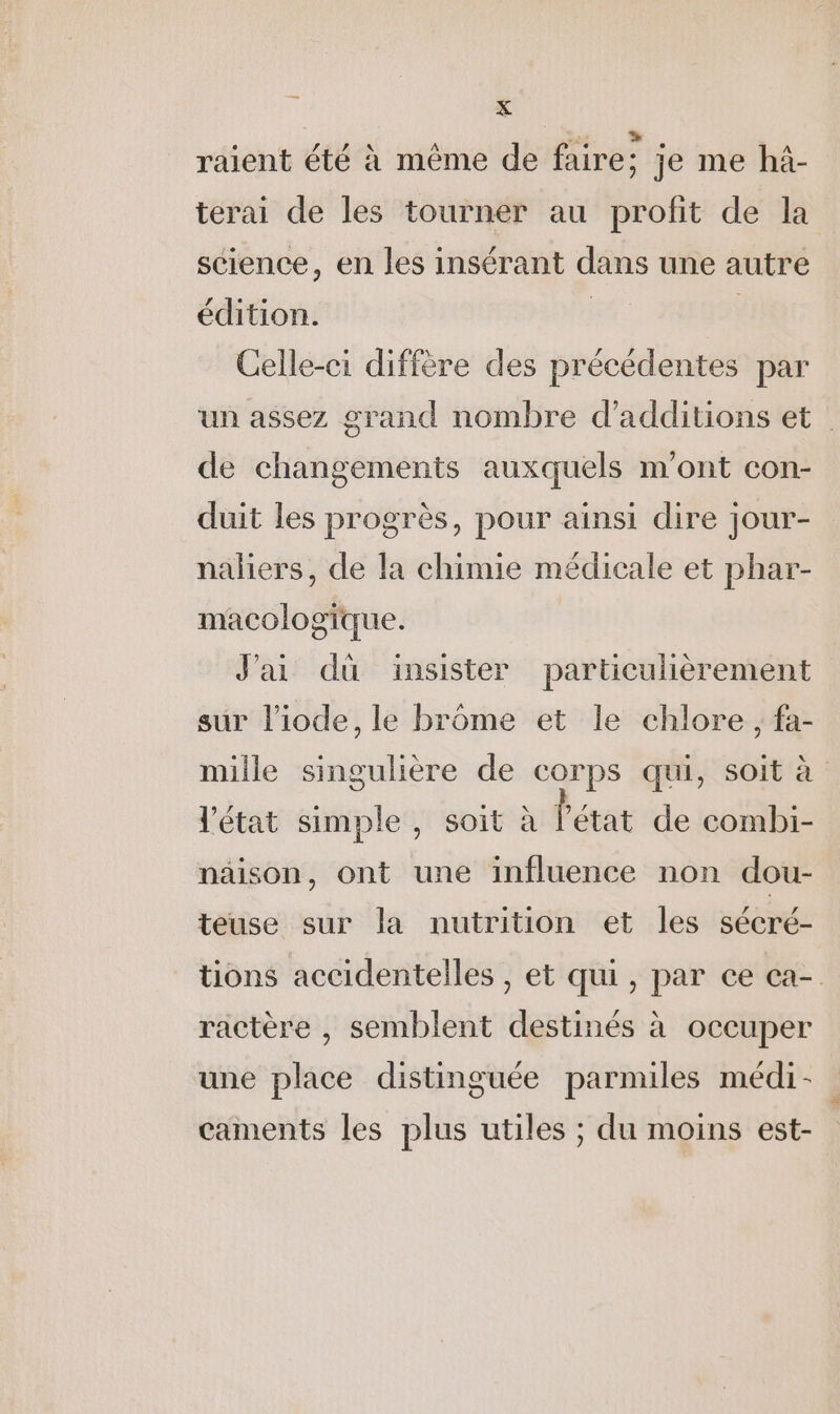 raient été à même de faire: je me hà- terai de les tourner au profit de la science, en les insérant dans une autre édition. Li | Celle-ci diffère des précédentes par un assez grand nombre d’additions et de changements auxquels m'ont con- duit les progrès, pour ainsi dire jour- naliers, de la chimie médicale et phar- macologique. J'ai dü insister particulièrement sur l’iode, le brôme et le chlore, fa- mille singulière de corps qui, soit à l'état simple, soit à l'état de combi- näison, ont une influence non dou- teuse sur la nutrition et les sécré- tions accidentelles , et qui, par ce ca- ractère , semblent destinés à occuper une place distinguée parmiles médi- caments les plus utiles ; du moins est-