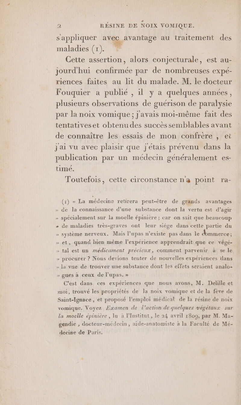 s'appliquer ns à au traitement des maladies (1). * | Cette assertion, alors conjecturale, est au- jourd'hui confirmée par de nombreuses expé- riences faites au lit du malade. M. le docteur Fouquier a publié , il y a quelques années, plusieurs observations de guérison de paralysie par la noix vomique; j'avais moi-même fait des tentativeset obtenu des succès semblables avant de connaïtre les essais de mon confrère , et jai vu avec plaisir que j'étais prévenu dans la publication par un médecin généralement es- timé. Toutefois, cette circonstance n'a point ra- (1) « La médecine retirera peut-être de grands avantages » de la connaissance d’une substance dont la vertu est d’agir » spécialement sur la moelle épinière ; car on sait que beaucoup » de maladies très-graves ont leur siége dans cette partie du » système nerveux, Mais Pupas n'existe pas dans le dommerce ; » et, quand bien même l'expérience apprendrait que ce végé- » tal est un nédicament précieux, comment parvenir à se le » procurer ? Nous devions tenter de nouvelles expériences dans » la vue de trouver une substance dont les effets seraient analo- » gues à ceux de lupas. » C’est dans ces expériences que nous avons, M. Dellle et moi, trouvé les propriétés de la noix vomique et de la fève de Saint-[gnace, et proposé l'emploi médical de la résine de noix vomique. Voyez Examen de l’action de quelques végétaux sur la moelle épinière , lu à l’Institut, le 24 avril 1809, par M. Ma- gendie , docteur-médecin, aide-anatomiste à la Faculté de Mé- decine de Paris.