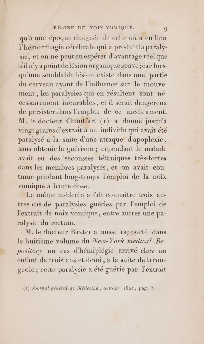 qu'à une époque éloignée de celle où a eu lieu l’hémorrhagie cérébrale qui a produit la paraly- sie, et on ne peutenespérer d'avantage réel que Siln’yapoint de lésion organique grave; car lors- qu'une semblable lésion existe dans une partie du cerveau ayant de l'influence sur le mouve- ment , les paralysies qui en résultent sont né- cessairement incurables , et il serait dangereux de persister.dans l'emploi de ce médicament. M. le docteur Chauffart (1) a donné jusqu’à vingt grains d'extrait à un individu qui avait été paralysé à la suite d'une aitaque d'apoplexie, sans obtenir la guérison ; cependant le malade avait eu des secousses tétaniques très-fortes dans les membres paralysés, et on avait con- tinué pendant long-temps l'emploi de la noïx vomique à haute dose. Le même médecin a fait connaître trois au- tres cas de paralysies guéries par l'emploi de l'extrait de noix vomique, entre autres une pa- ralysie du rectum. M. le docteur Baxter a aussi rapporté dans le huitième volume du Vesw-York medical Re- pository un cas d'hémiplégie arrivé chez un enfant de trois ans et demi, à la suite dela rou- geole ; cette paralysie a été guérie par l'extrait