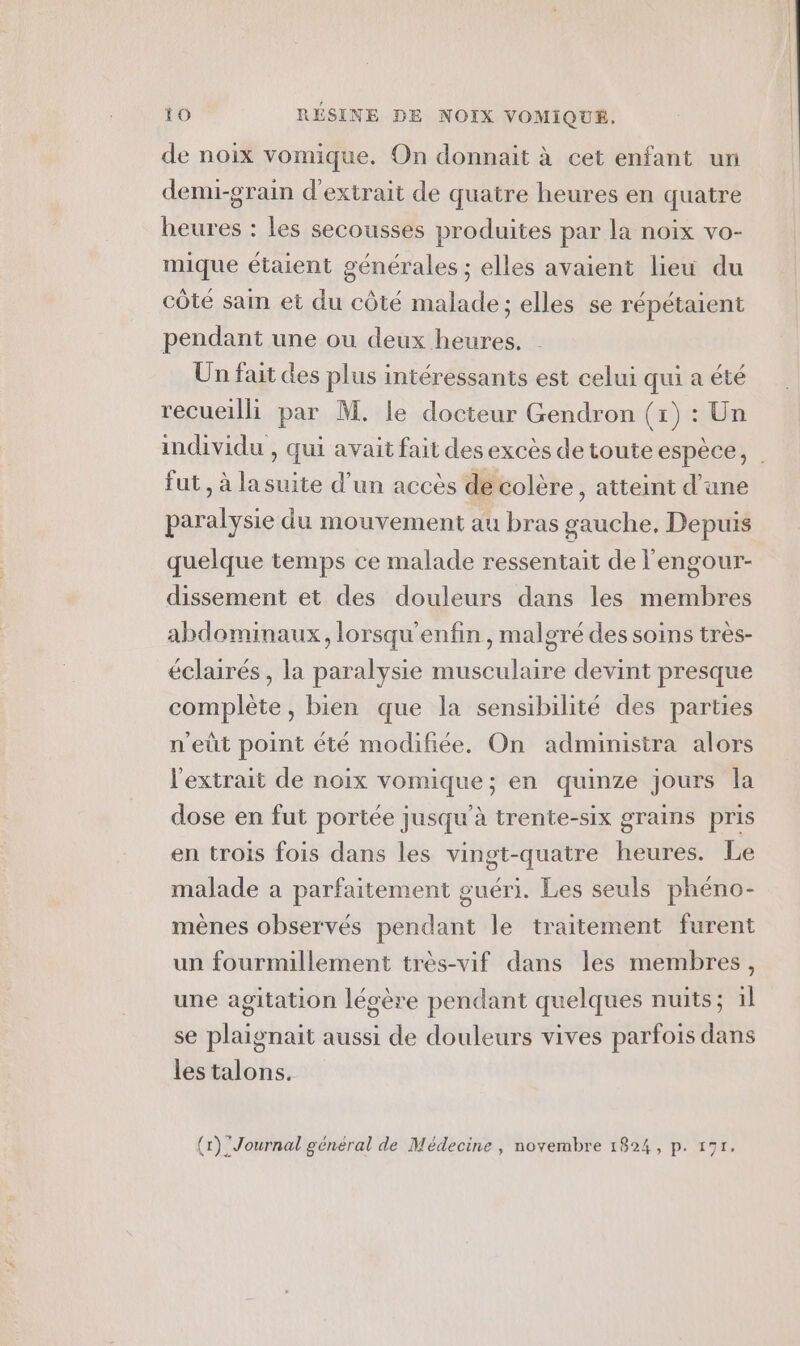 de noix vomique. On donnait à cet enfant un demi-grain d'extrait de quatre heures en quatre heures : les secousses produites par la noix vo- mique étaient générales ; elles avaient lieu du côté sain et du côté malade; elles se répétaient pendant une ou deux heures. Un fait des plus intéressants est celui qui a été recueilli par M. le docteur Gendron (x) Un individu , qui avait fait desexcès de toute espèce, | fut , à lasuite d’un accès de colère , atteint d’une paralysie du mouvement au bras gauche, Depuis quelque temps ce malade ressentait de l'engour- dissement et des douleurs dans les membres abdominaux, lorsqu'enfin, malgré des soins très- éclairés , la paralysie musculaire devint presque complète, bien que la sensibilité des parties n'eût point été modifiée. On administra alors l'extrait de noix vomique; en quinze jours la dose en fut portée jusqu'à trente-six grains pris en trois fois dans les vingt-quatre heures. Le malade a parfaitement guéri. Les seuls phéno- mènes observés pendant le traitement furent un fourmillement très-vif dans les membres, une agitation légère pendant quelques nuits; 1l se plaignait aussi de douleurs vives parfois dans les talons.