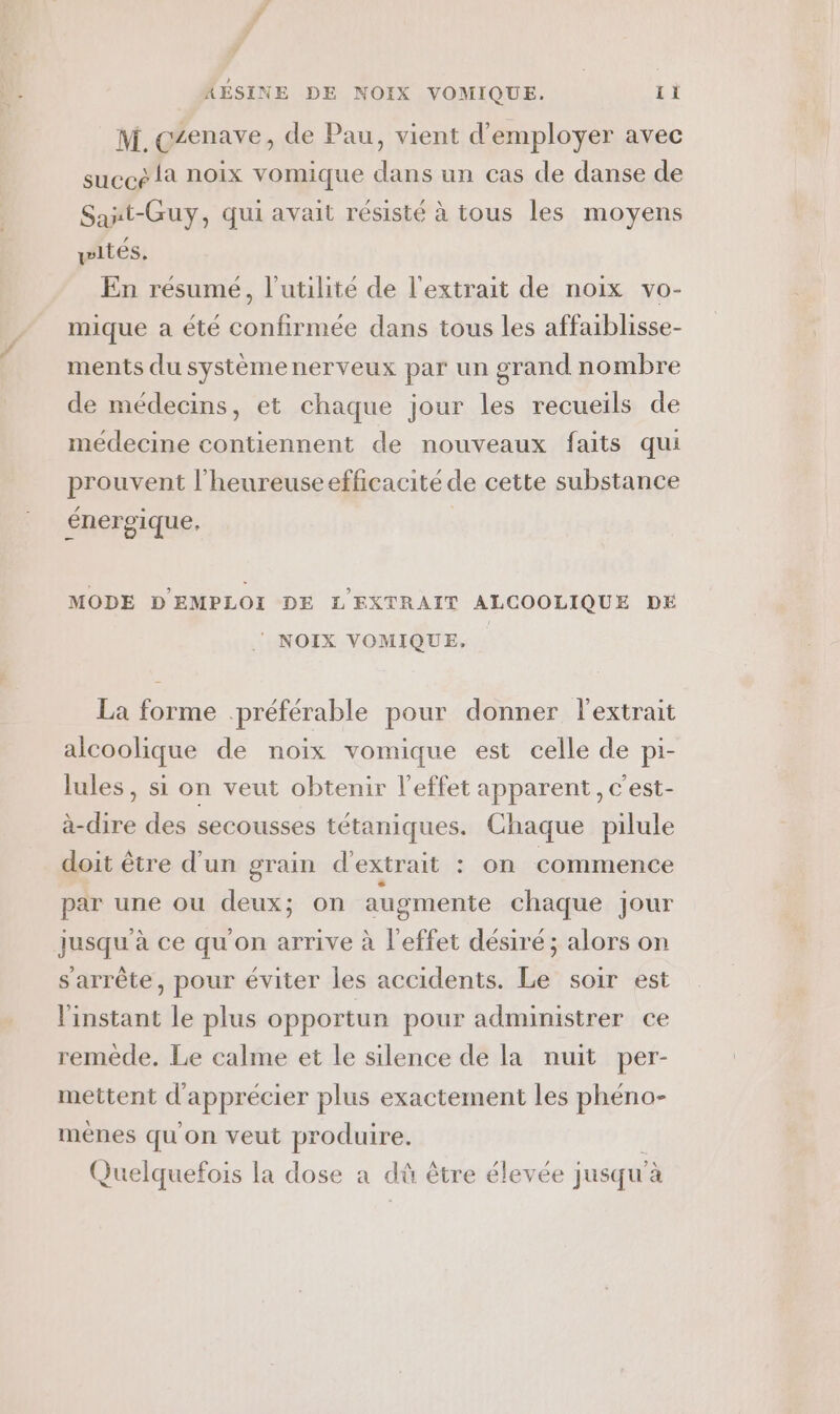 M. czenave, de Pau, vient d'employer avec succe là noix vomique dans un cas de danse de Sant-Guy, qui avait résisté à tous les moyens wités. En résumé, l'utilité de l'extrait de noix vo- mique a été confirmée dans tous les affaiblisse- ments du systèmenerveux par un grand nombre de médecins, et chaque jour les recueils de médecine contiennent de nouveaux faits qui prouvent l'heureuse efficacité de cette substance €nergique, MODE D'EMPLOI DE L'EXTRAIT ALCOOLIQUE DE ‘ NOIX VOMIQUE. La forme préférable pour donner l'extrait alcoolique de noix vomique est celle de pi- lules, si on veut obtenir l'effet apparent, c'est- à-dire des secousses tétaniques. Chaque pilule doit être d’un grain d'extrait : on commence par une ou deux; on augmente chaque jour jusqu'à ce qu'on arrive à l'effet désiré; alors on s'arrête, pour éviter Îles accidents. Le soir est l'instant le plus opportun pour administrer ce remède. Le calme et le silence de la nuit per- mettent d'apprécier plus exactement les phéno- ménes qu'on veut produire. 1 Quelquefois la dose a dû être élevée jusqu'à