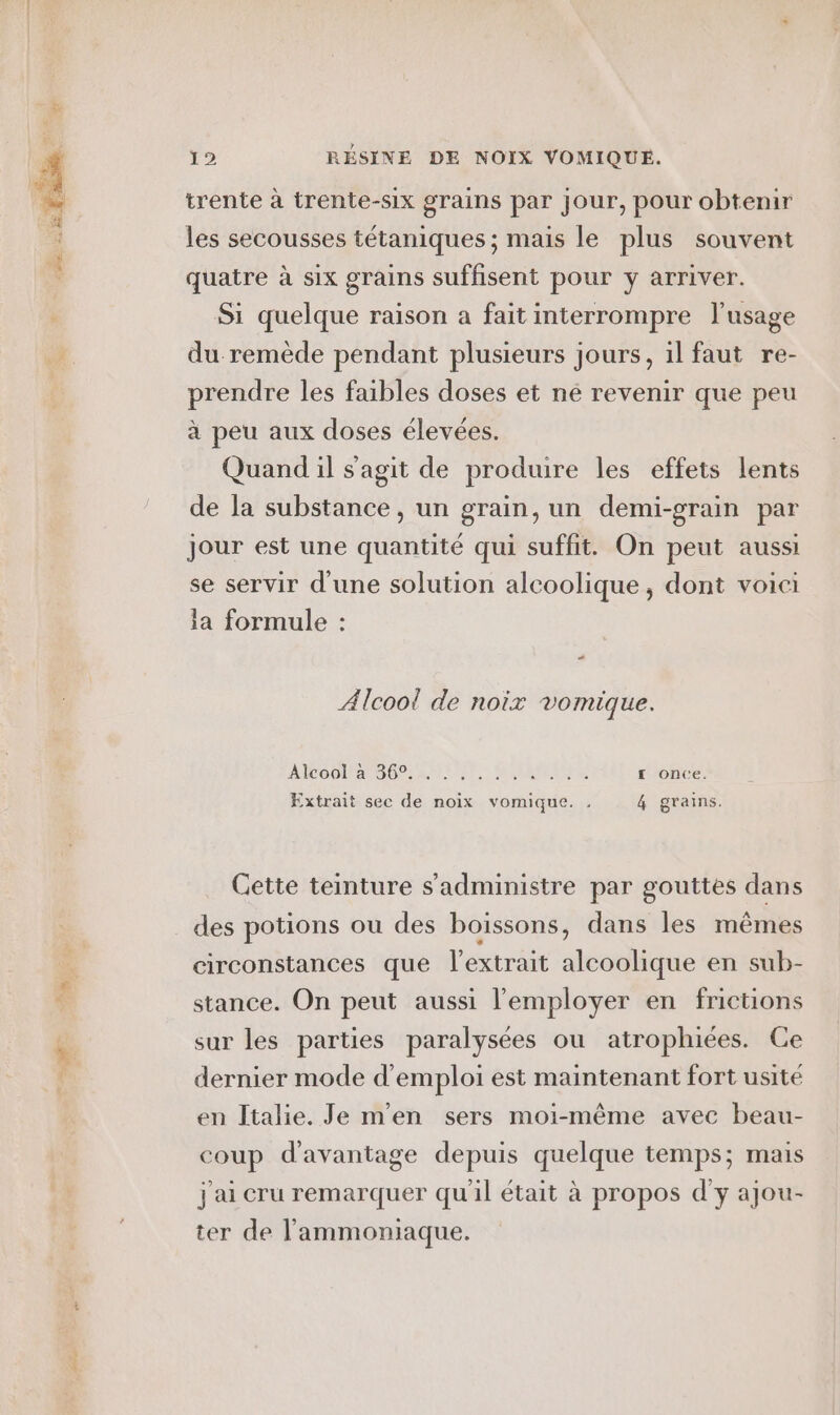 trente à trente-six grains par jour, pour obtenir les secousses tétaniques ; mais le plus souvent quatre à six grains suffisent pour y arriver. Si quelque raison a fait interrompre l'usage du remède pendant plusieurs jours, il faut re- prendre les faibles doses et né revenir que peu à peu aux doses élevées. Quand il s'agit de produire les effets lents de la substance, un grain, un demi-grain par Jour est une quantité qui suffit. On peut aussi se servir d'une solution alcoolique, dont voici la formule : “ Alcool de noix vomique. ANCOONATS OC AMEN: LETTRE £ once. Extrait sec de noix vomique. . rains. q Cette teinture s'administre par gouttes dans des potions ou des boissons, dans les mêmes circonstances que l'extrait alcoolique en sub- stance. On peut aussi l’'employer en frictions sur les parties paralysées ou atrophiées. Ce dernier mode d'emploi est maintenant fort usité en Italie. Je m'en sers moi-même avec beau- coup d'avantage depuis quelque temps; mais j'ai cru remarquer qu'il était à propos d'y ajou- ter de l’ammoniaque.