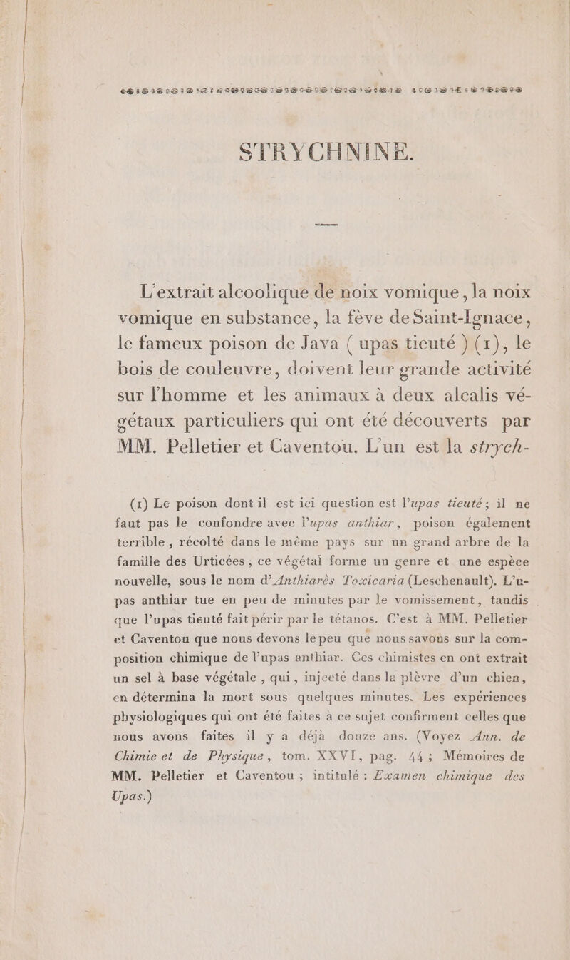 26181606 1® DIR 0O1B0S16050161S 61m HIBI1D 3019 1E:DIBIetS STRYCHNINE. L’extrait alcoolique de noix vomique, la noix vomique en substance, la fève de Saint-Ionace, le fameux poison de Java ( upas tieuté } (1), le bois de couleuvre, doivent leur grande activité sur l’homme et les animaux à deux alcalis vé- gétaux particuliers qui ont été découverts par MM. Pelletier et Caventou. L'un est la strych- (x) Le poison dont il est ici question est l’upas tieuté; il ne faut pas le confondre avec l’upas anthiar, poison également terrible , récolté dans le mème pays sur un grand arbre de la famille des Urticées , ce végétal forme un genre et une espèce nouvelle, sous le nom d’Anthiarès Toxicaria (Leschenault). L’u- pas anthiar tue en peu de minutes par Je vomissement, tandis que l’upas tieuté fait périr par le tétanos. C’est à MM. Pelletier et Caventou que nous devons le peu que nous savous sur la com- position chimique de l’upas anthiar. Ces chimistes en ont extrait un sel à base végétale , qui, injecté dans la plèvre d’un chien, en détermina la mort sous quelques minutes. Les expériences physiologiques qui ont été faites à ce sujet confirment celles que nous avons faites il y a déja douze ans. (Voyez Ann. de Chimie et de Physique, tom. XXVI, pag. 443; Mémoires de MM. Pelletier et Caventou ; intitulé: Examen chimique des Upas.)