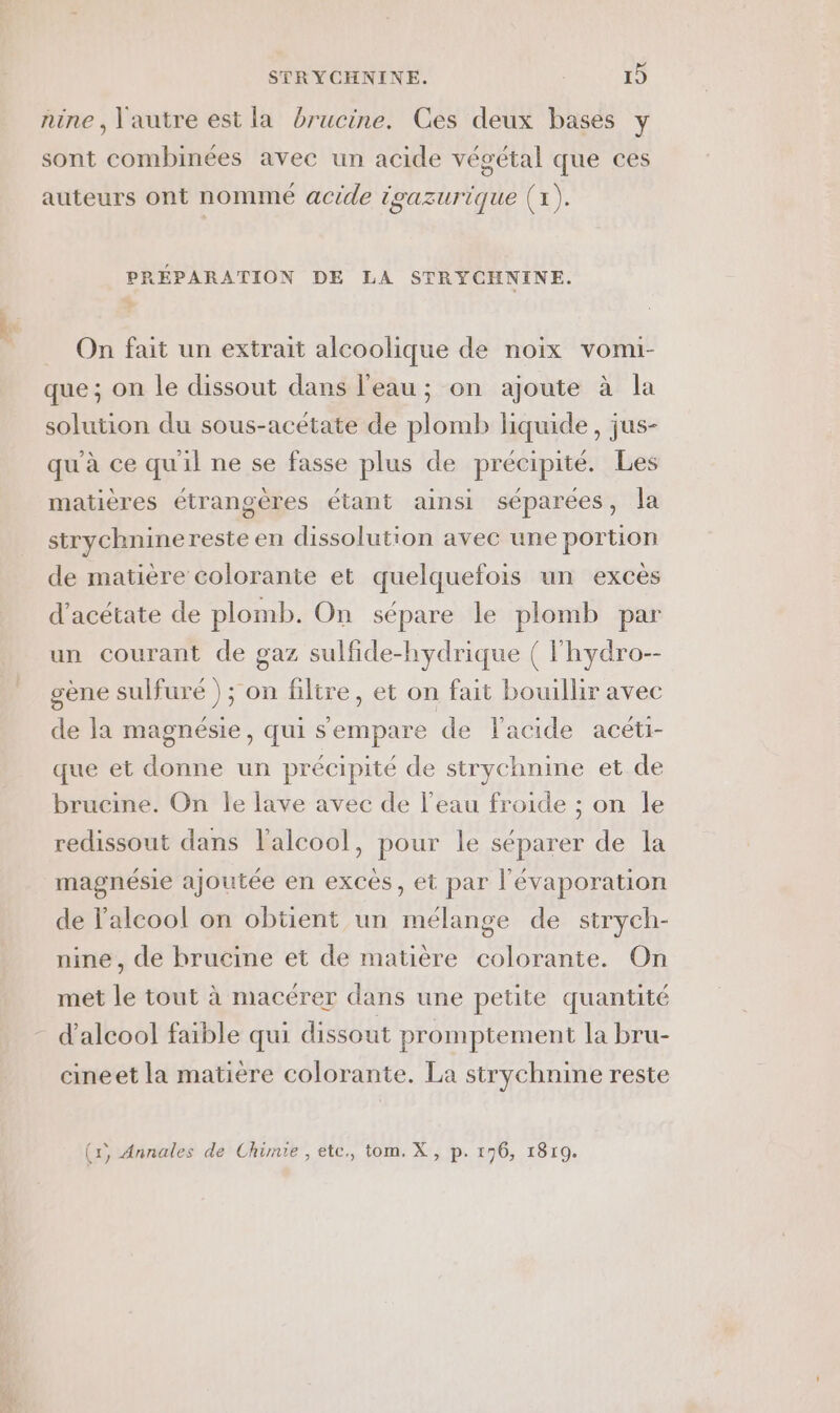 nine , l'autre est la brucine. Ces deux bases y sont combinées avec un acide végétal que ces auteurs ont nommé acide igazurique (1). PRÉPARATION DE LA STRYCHNINE. On fait un extrait alcoolique de noix vomi- que ; on le dissout dans l'eau ; on ajoute à la solution du sous-acétate de plomb liquide, jus- qu'à ce qu'il ne se fasse plus de précipité. Les matières étrangères étant ainsi séparées, la strychninereste en dissolution avec une portion de matière colorante et quelquefois un excès d'acétate de plomb. On sépare le plomb par un courant de gaz sulfide-hydrique ( lhydro-- gène sulfuré ) ; on filtre, et on fait bouillir avec de la magnésie, qui s'empare de l'acide acéti- que et donne un précipité de strychnine et de brucine. On le lave avec de l’eau froide ; on le redissout dans l'alcool, pour le séparer de la magnésie ajoutée en excès, et par l'évaporation de l'alcool on obtient un mélange de strych- nine, de brucine et de matière colorante. On met le tout à macérer dans une petite quantité d'alcool faible qui dissout promptement la bru- cineet la matière colorante. La strychnine reste (x, Annales de Chimie , etc., tom. X, p. 196, 1819.