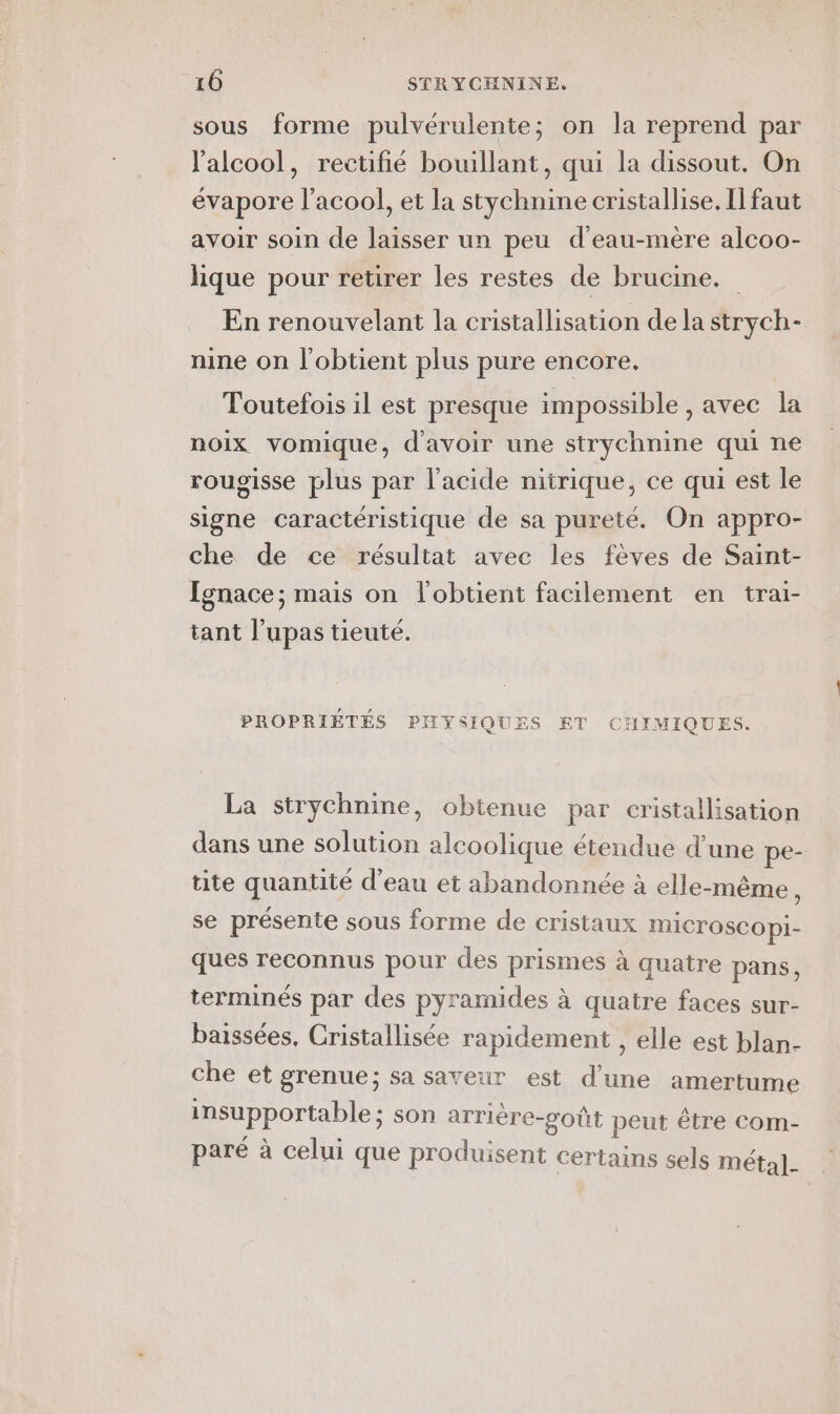 sous forme pulvérulente; on la reprend par l'alcool, rectifié bouillant, qui la dissout. On évapore l’acool, et la stychnine cristallise. Il faut avoir soin de laisser un peu d’'eau-mère alcoo- lique pour retirer les restes de brucine. En renouvelant la cristallisation dela strych- nine on l'obtient plus pure encore. Toutefois il est presque impossible , avec la noix vomique, d'avoir une strychnine qui ne rougisse plus par l'acide nitrique, ce qui est le signe caractéristique de sa pureté. On appro- che de ce résultat avec les fèves de Saint- Ignace; mais on l'obtient facilement en trai- tant l’upas tieuté. PROPRIÉTÉS PIYSIQUES ET CHIMIQUES. La strychnine, obtenue par cristallisation dans une solution alcoolique étendue d’une pe- tite quantité d'eau et abandonnée à elle-même, se présente sous forme de cristaux mICrOSCOpI- ques reconnus pour des prismes à quatre pans, terminés par des pyramides à quatre faces sur- baissées, Cristallisée rapidement , elle est blan- che et grenue; sa saveur est d’une amertume insupportable; son arrière-poût peut être com- paré à celui que produisent certains sels métal].
