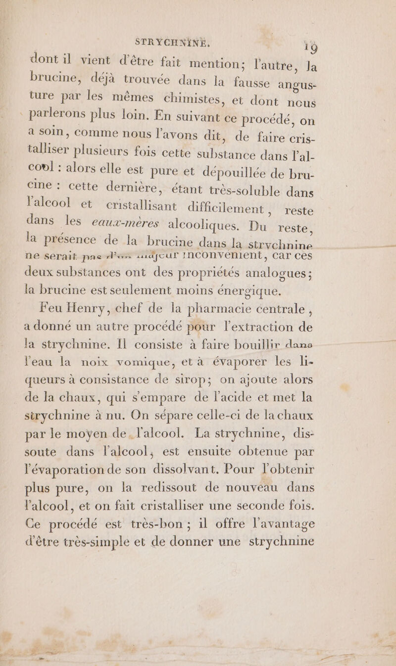 dont il vient d'être fait mention; l'autre, Ja brucine, déjà trouvée dans la fausse angus- ture par les mêmes chimistes, et dont Ro | parlerons plus loin. En suivant ce procédé, on a soin, Comme nous l'avons dit , de faire cris- talliser plusieurs fois cette substance dans l'al- col : alors elle est pure et dépouillée de bru- cine : cette dernière, étant très-soluble dans l'alcool et cristallisant difficilement, reste dans les eaux-mères alcooliques. Du reste, la présence de la brucme dans la strychnine ne serait pae AS sudfour Inconvenient, Car ces deux substances ont des propriétés analogues; la brucine est seulement moins énergique. Feu Henry, chef de la pharmacie centrale , a donné un autre procédé pour l'extraction de la strychnine. Il consiste à faire bouillir dano l'eau la noix vomique, et à évaporer les li- queurs à consistance de sirop; on ajoute alors de la chaux, qui sempare de l'acide et met la sirychnine à nu. On sépare celle-ci de la chaux par le moÿen de, l'alcool. La strychnine, dis: soute dans l'alcool, est ensuite obtenue par l'évaporation de son dissolvant. Pour l'obtenir plus pure, on la redissout de nouvéau dans l'alcool, et on fait cristalliser une seconde fois. Ce procédé est très-bon ; il offre l'avantage d'être très-simple et de donner une strychnine
