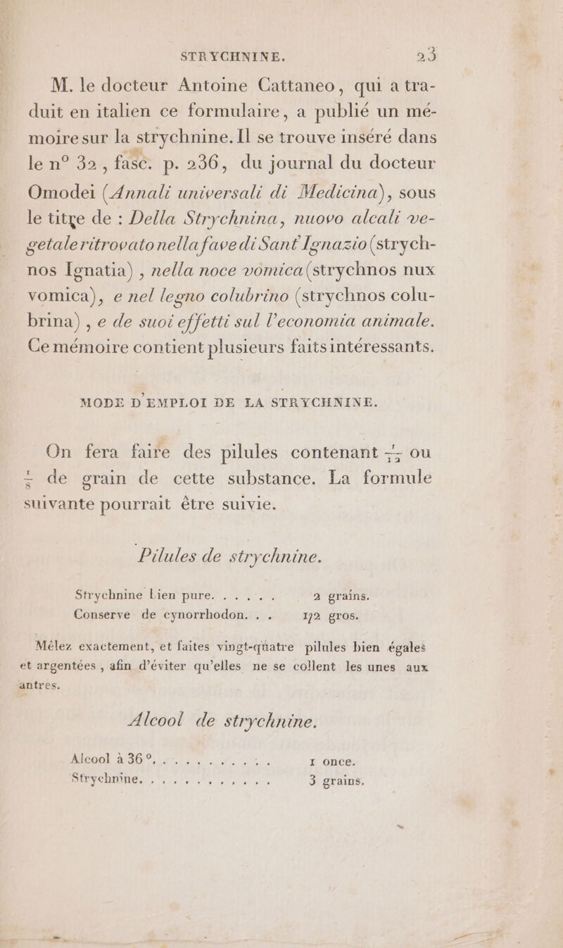 M. le docteur Antoine Cattaneo, qui a tra- duit en italien ce formulaire, a publié un mé- moiresur la strychnine. Il se trouve inséré dans le n° 32, fase. p.236, du journal du docteur Omodei (Annali universali di Medicina), sous le titye de : Della Strychnina, nuovo alcali ve- getaleritrovatonella favediSant Ignazio(strych- nos Îgnatia) , nella noce vomica(strychnos nux vomica), e nel legno colubrino (strychnos colu- brina) , e de suot effetti sul l’economia animale. Ce mémoire contient plusieurs faitsintéressants. MODE D'EMPLOI DE LA STRYCHNINE. On fera faire des pilules contenant -; ou : de gTain de cette substance, La formule suivante pourrait être suivie, Pilules de strychnine. Strychnine Lien pure. . . ... 2 grains. Conserve de cynorrhodon, . . 172 gros. Mélez exactement, et faites vingt-quatre pilules bien égales et argentées , afin d’éviter qu’elles ne se collent les unes aux antres, Alcool de strychnine. OO Amir 0 0, Li: 1 once. 2 Li à 19711 11 SSSR RER 3 grains,