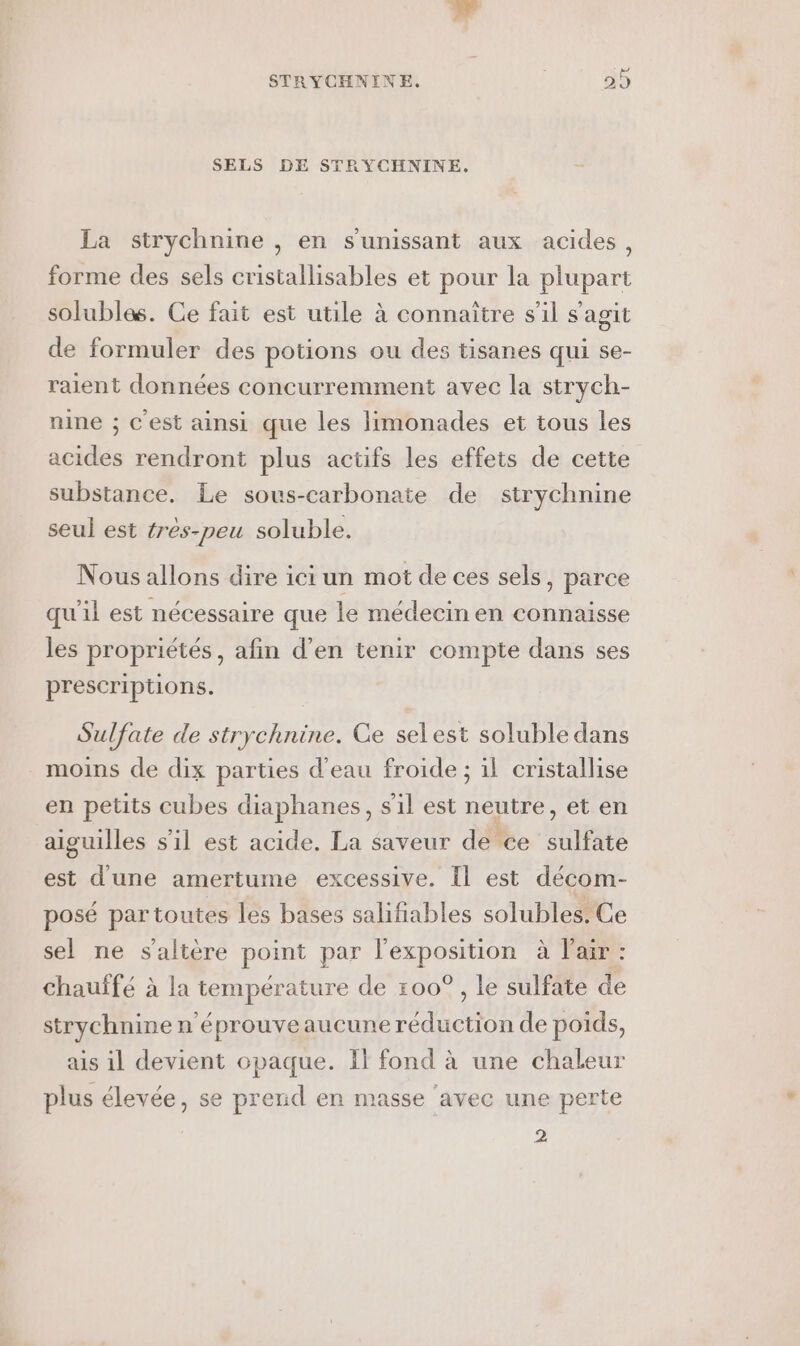 SELS DE STRYCHNINE,. La strychnine , en s'unissant aux acides, forme des sels cristallisables et pour la plupart solubles. Ce fait est utile à connaître s’il s'agit de formuler des potions ou des tisanes qui se- raient données concurremment avec la strych- nine ; c'est ainsi que les limonades et tous les acides rendront plus actifs les effets de cette substance. Le sous-carbonate de strychnine seul est tres-peu soluble. Nous allons dire ici un mot de ces sels, parce qu'il est nécessaire que le médecin en connaisse les propriétés, afin d'en tenir compte dans ses prescriptions. Sulfate de strychnine. Ce selest soluble dans moins de dix parties d’eau froide ; il cristallise en petits cubes diaphanes, s'il est neutre, et en aiguilles s’il est acide. La saveur de ‘ce sulfate est d'une amertume excessive. Il est décom- posé par toutes les bases salifiables solubles. Ce sel ne s'altère point par l'exposition à l'air : chauffé à la température de 100°, le sulfate de strychnine n'éprouveaucune réduction de poids, ais il devient opaque. Il fond à une chaleur plus élevée, se prend en masse ‘avec une perte 2