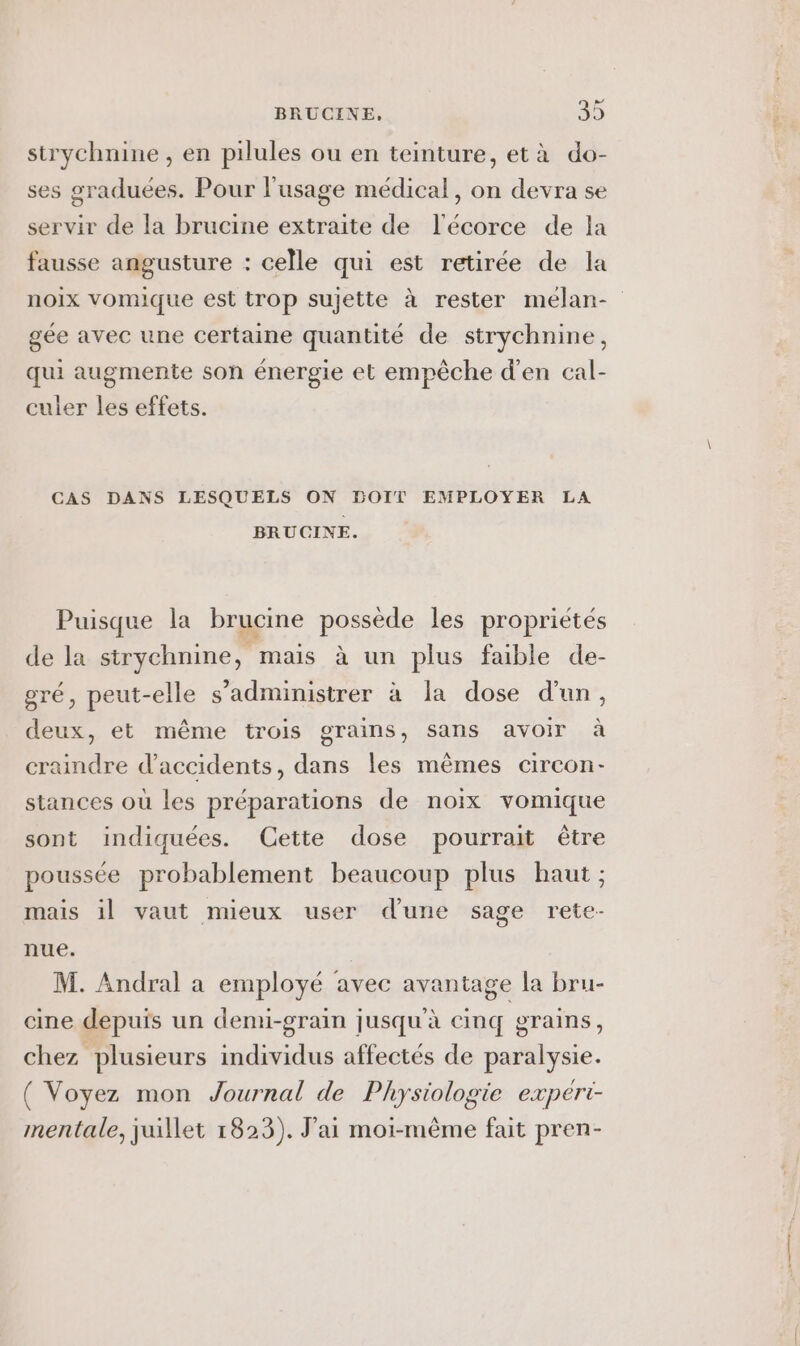 strychnine , en pilules ou en teinture, età do- ses sraduées. Pour l'usage médical, on devra se servir de la brucine extraite de l'écorce de la fausse angusture : celle qui est retirée de la noix vomique est trop sujette à rester mélan- gée avec une certaine quantité de strychnine, qui augmente son énergie et empêche d'en cal- culer les effets. CAS DANS LESQUELS ON BOIT EMPLOYER LA BRUCINE. Puisque la brucine possède les propriétés de la strychnine, mais à un plus faible de- gré, peut-elle s’administrer à la dose d'un, deux, et même trois grains, sans avoir à craindre d'accidents, dans les mêmes circon- stances où les préparations de noix vomique sont indiquées. Cette dose pourrait être poussée probablement beaucoup plus haut ; mais il vaut mieux user d'une sage rete- nue. | M. Andral a employé avec avantage la bru- cine depuis un demi-grain jusqu'à cinq grains, chez plusieurs individus affectés de paralysie. ( Voyez mon Journal de Physiologie expért- mentale, juillet 1823). J'ai moi-même fait pren-