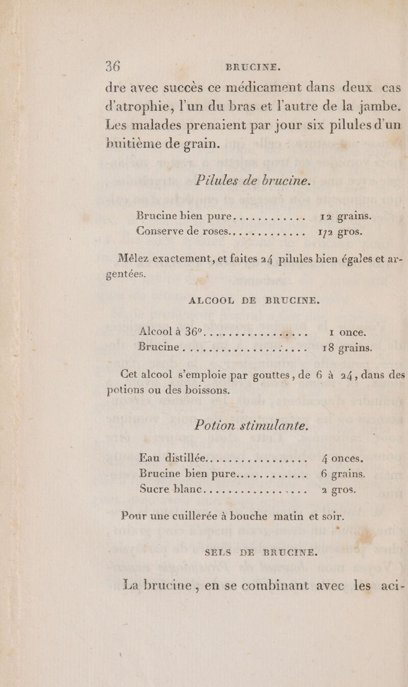 dre avec succès ce médicament dans deux cas d’atrophie, l’un du bras et l'autre de la jambe. Les malades prenaient par jour six pilules d’un buitième de grain. Pilules de brucine. Brucine bien pure........ .. 4 2ESgraus. Conserve de rôses.. . .« ........ 172 @T08, Méèlez exactement, et faites 24 pilules bien égales et ar- gentées. ALCOOL DE BRUCINE. FCO DD nus se coe R c01 L'OIDS Drabime tit Qu, A. PUCES, NH SR Cet alcool s’emploie par gouttes, de 6 à 24, dans des potions ou des boissons. Potion stimulante. Pad détiléer ins. MENTALE MAMOnCES Brucine bien bure::sx..:.skt 6 grains. Sucre Plane, , 2:02 le re tt 2 gros. Pour une cuillerée à bouche matin et soir. SELS DE BRUCINE. La brucine , en se combinant avec les aci-