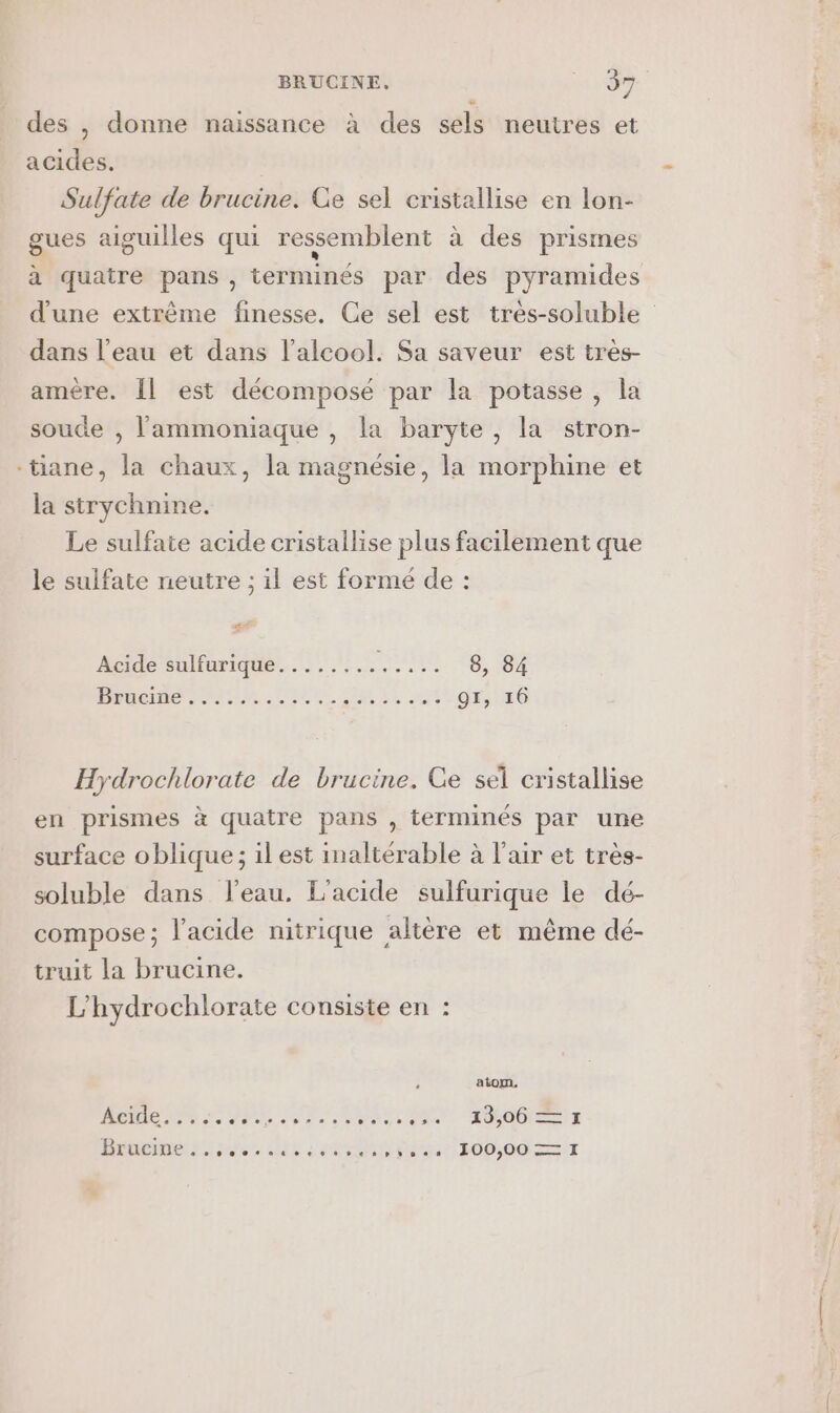 des , donne naissance à des sels neutres et acides. Sulfate de brucine. Ce sel cristallise en lon- gues aiguilles qui ressemblent à des prismes à quatre pans , terminés par des pyramides d'une extrème finesse, Ce sel est très-soluble dans l’eau et dans l'alcool. Sa saveur est très- amère. Îl est décomposé par la potasse , la soude , l'ammoniaque , la baryte, la stron- -tiane, la chaux, la magnésie, la morphine et la strychnine. Le sulfate acide cristallise plus facilement que le sulfate neutre ; il est formé de : AE Acide sulfurique........ RE 8, 84 DR TER UP. EUR LL nt dr; E0 Hydrochlorate de brucine. Ge sel cristallise en prismes à quatre pans , terminés par une surface oblique ; il est inaltérable à l'air et tres- soluble dans l’eau. L'acide sulfurique le dé- compose; l'acide nitrique altère et même dé- truit la brucine. L'hydrochlorate consiste en : atom, Acide. 006000 00° 22 0 0 0 9 13,06 ES I Br ucine 200009400920 pp bDena 100,00 ere. I