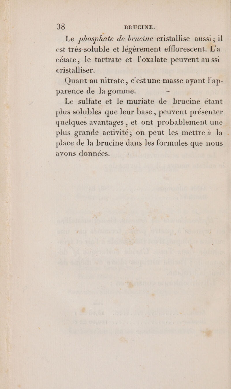 Le phosphate de brucine cristallise aussi ; 1l est très-soluble et légèrement efflorescent. L'a cétate, le tartrate et l'oxalate peuvent aussi enistalliser. Quant au nitrate, c'estune masse ayant l'ap- parence de la gomme. : Le sulfate et le muriate de brucine étant plus solubles que leur base, peuvent présenter quelques avantages , et ont probablement une plus grande activité; on peut les mettre à la . piace de la brucine dans les formules que nous avons données.
