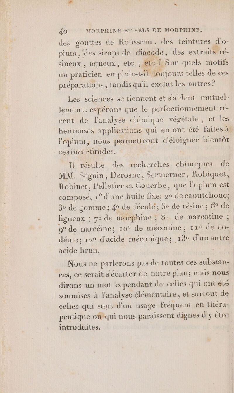 des gouttes de Rousseau, des tieintures d'o- pium, ‘des sirops de diacode , des extraits ré- sineux , aqueux, etc. ,: etc. ? Sur quels motifs un praticien emploie-t t-il toujours telles de ces préparations, tandis qu'il exclut les autres: P Les sciences se tiennent et s’aident mutuel- lement : espérons que le perfectionnement ré- cent de l'analyse chimique végétale , et les. heureuses applications qui en ont été faites à. l'opium, nous permettront d’éloigner bientôt cesincertitudes. Il résulte des recherches chimiques de MM. Séguin, Derosne, Sertuerner, Robiquet, Robinet, Pelletier et Couerbe, que l'opium est composé, 1° d'une huile fixe; 20 de caoutchouc; 30 de gomme; 4° de fécule ; 5o de résine ; 6° de ligneux ; 70 de morphine ; 8 de narcotine ; 9° de narcéine; r0° de méconine ; 11° de co- déine ; 120 ne méconique; 130 d'un autre acide à Nous ne parlerons pas de toutes ces substan- ces, ce serait s'écarter de notre plan; mais nous dirons un mot cependant de celles qui ont été. soumises à l'analyse élémentaire, et surtout de celles qui sont d'un usage fréquent en théra- peutique où qui nous paraissent dignes d'y être introduites.