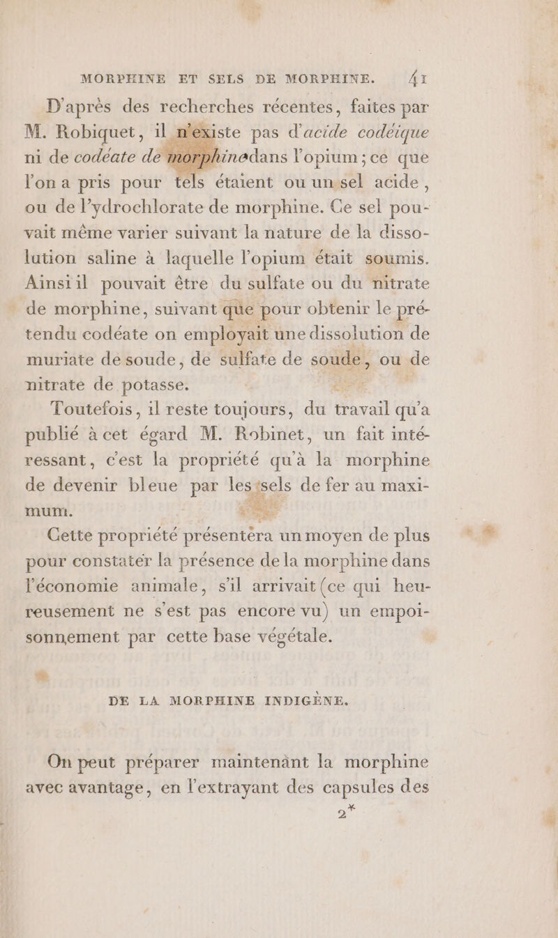 D'après des recherches récentes, faites par M. Robiquet, 1l ni de codeate de m Kiste pas d'acide codeique bhinadans l'opium;ce que lon a pris pour tels étaient ou unsel acide, ou de l’ydrochlorate de morphine. Ce sel pou- vait même varier suivant la nature de la disso- lation saline à laquelle lopium était soumis. Ainsiil pouvait être du sulfate ou du nitrate de morphine, suivant que pour obtenir le pré- tendu codéate on pe: une dissolution de muriate de soude, de sulfate de soude, ou de nitrate de potasse. ee Toutefois, 1l reste toujours, du travail qu'a publié à cet égard M. Robinet, un fait inté- ressant, c'est la propriété qu'à la morphine de devenir bleue par lestsels de fer au maxi- Éd mumt. #2 Cette propriété présentera un moyen de plus pour constater la présence de la morphine dans l'économie animale, s'il arrivait(ce qui heu- reusement ne s'est pas encore vu) un empoi- sonnement par cette base végétale. Er. 2 DE LA MORPHINE INDIGÈNE. On peut préparer maintenant la morphine avec avantage, en l’extrayant des capsules des 2*