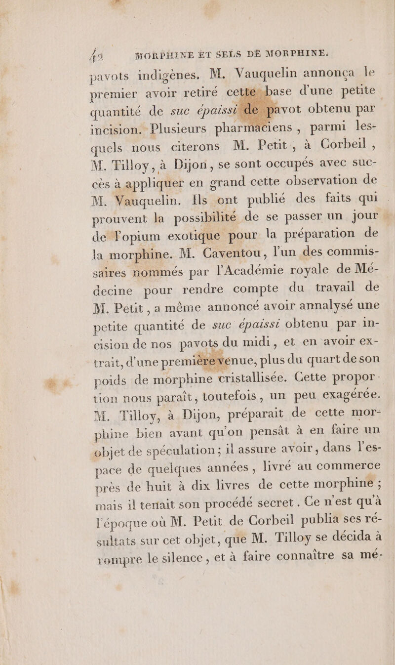 pavots indigènes. M. Vauquelin annonça le premier avoir retiré cettembase d'une petite quantité de suc épaisside pavot obtenu par incision. Plusieurs phar aciens , parmi les- quels nous citerons M. Petit, à Corbeil, M. Tilloy, à Dijon, se sont occupés avec suc- cès à appliquer en grand cette observation de M. Vauquelin. Ils ont publié des faits qui prouvent la possibilité de se passer un jour de Fopium exotique pour la préparation de la morphine. M. Caventou, l'un des commis- saires nommés par l'Académie royale de Mé- decine pour rendre compte du travail de M. Petit, a même annoncé avoir annalysé une petite quantité de suc épaissi obtenu par in- cision de nos pavots du midi, et en avoir ex- Re trait, d'une premièr venue, plus du quart de son poids de morphine cristallisée. Cette propor: tion nous paraît, toutefois, un peu exagérée. M. Tilloy, à Dijon, préparait de cette mor- phine bien avant qu'on pensàt à en faire un objet de spéculation ; il assure avoir, dans l'es- pace de quelques années , livré au commerce près de huit à dix livres de cette morphine ; mais il tenait son procédé secret. Ge n'est qu à l'époque où M. Petit de Corbeil publia ses ré- sultats sur cet objet, que M. Tilloy se décida à rompre le silence, et à faire connaître sa mé-