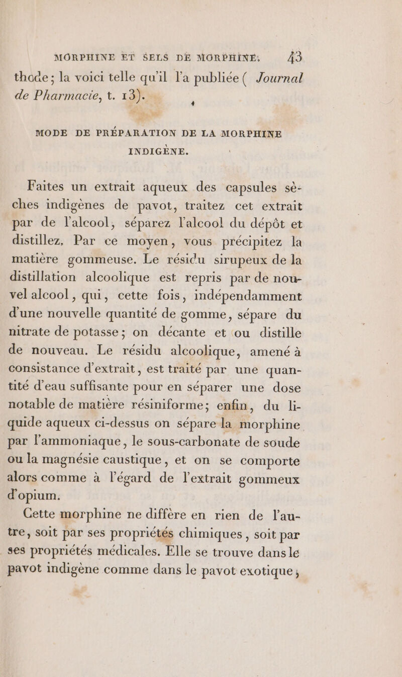 thoge ; la voici telle qu’il l'a publiée ( Journal de Pharmacie, t. 13). HR 3 MODE DE PRÉPARATION DE LA MORPHINE INDIGÈNE. 4 Faites un extrait aqueux des capsules sè- ches indigènes de pavot, traitez cet extrait par de l'alcool, séparez l'alcool! du dépôt et distillez, Par ce moyen, vous précipitez la matière gommeuse. Le résidu sirupeux de la distillation alcoolique est repris par de nou- vel alcool, qui, cette fois, indépendamment d'une nouvelle quantité de gomme, sépare du nitrate de potasse; on décante et ou distille de nouveau. Le résidu alcoolique, amené à consistance d'extrait, est traité par une quan- tité d’eau suffisante pour en séparer une dose notable de matière résiniforme ; enfin, du li- quide aqueux ci-dessus on sépare la morphine par l’ammoniaque, le sous-carbonate de soude ou la magnésie caustique, et on se comporte alors comme à l'égard de l'extrait gommeux d'opium. Cette morphine ne diffère en rien de l’au- tre, soit par ses propriétés chimiques, soit par _ses propriétés médicales. Elle se trouve dans le pavot indigène comme dans le pavot exotique,
